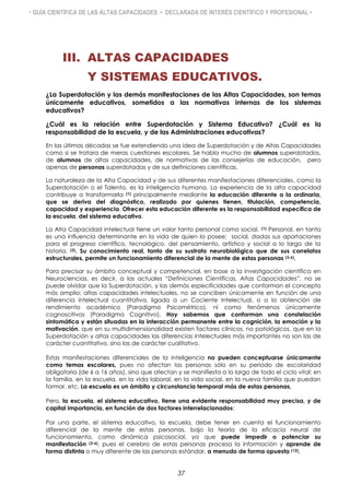 • GUÍA CIENTÍFICA DE LAS ALTAS CAPACIDADES • DECLARADA DE INTERÉS CIENTÍFICO Y PROFESIONAL •
III. ALTAS CAPACIDADES
Y SISTEMAS EDUCATIVOS.
¿La Superdotación y las demás manifestaciones de las Altas Capacidades, son temas
únicamente educativos, sometidos a las normativas internas de los sistemas
educativos?
¿Cuál es la relación entre Superdotación y Sistema Educativo? ¿Cuál es la
responsabilidad de la escuela, y de las Administraciones educativas?
En las últimas décadas se fue extendiendo una idea de Superdotación y de Altas Capacidades
como si se tratara de meras cuestiones escolares. Se habla mucho de alumnos superdotados,
de alumnos de altas capacidades, de normativas de las consejerías de educación, pero
apenas de personas superdotadas y de sus definiciones científicas.
La naturaleza de la Alta Capacidad y de sus diferentes manifestaciones diferenciales, como la
Superdotación o el Talento, es la inteligencia humana. La experiencia de la alta capacidad
contribuye a transformarla (1) principalmente mediante la educación diferente a la ordinaria,
que se deriva del diagnóstico, realizado por quienes tienen, titulación, competencia,
capacidad y experiencia. Ofrecer esta educación diferente es la responsabilidad específica de
la escuela, del sistema educativo.
La Alta Capacidad intelectual tiene un valor tanto personal como social. (1) Personal, en tanto
es una influencia determinante en la vida de quien la posee; social, dadas sus aportaciones
para el progreso científico, tecnológico, del pensamiento, artístico y social a lo largo de la
historia. (2). Su conocimiento real, tanto de su sustrato neurobiológico que de sus correlatos
estructurales, permite un funcionamiento diferencial de la mente de estas personas (3-6).
Para precisar su ámbito conceptual y competencial, en base a la investigación científica en
Neurociencias, es decir, a las actuales “Definiciones Científicas, Altas Capacidades”, no se
puede olvidar que la Superdotación, y las demás especificidades que conforman el concepto
más amplio: altas capacidades intelectuales, no se conciben únicamente en función de una
diferencia intelectual cuantitativa, ligada a un Cociente Intelectual, o a la obtención de
rendimiento académico (Paradigma Psicométrico), ni como fenómenos únicamente
cognoscitivos (Paradigma Cognitivo). Hoy sabemos que conforman una constelación
sintomática y están situadas en la interacción permanente entre la cognición, la emoción y la
motivación, que en su multidimensionalidad existen factores clínicos, no patológicos, que en la
Superdotación y altas capacidades las diferencias intelectuales más importantes no son las de
carácter cuantitativo, sino las de carácter cualitativo.
Estas manifestaciones diferenciales de la inteligencia no pueden conceptuarse únicamente
como temas escolares, pues no afectan las personas sólo en su periodo de escolaridad
obligatoria (de 6 a 16 años), sino que afectan y se manifiesta a lo largo de todo el ciclo vital: en
la familia, en la escuela, en la vida laboral, en la vida social, en la nueva familia que puedan
formar, etc. La escuela es un ámbito y circunstancia temporal más de estas personas,
Pero, la escuela, el sistema educativo, tiene una evidente responsabilidad muy precisa, y de
capital importancia, en función de dos factores interrelacionados:
Por una parte, el sistema educativo, la escuela, debe tener en cuenta el funcionamiento
diferencial de la mente de estas personas, bajo la teoría de la eficacia neural de
funcionamiento, como dinámica psicosocial, ya que puede impedir o potenciar su
manifestación (3-6), pues el cerebro de estas personas procesa la información y aprende de
forma distinta o muy diferente de las personas estándar, a menudo de forma opuesta (12).
37
 