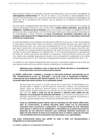 • GUÍA CIENTÍFICA DE LAS ALTAS CAPACIDADES • DECLARADA DE INTERÉS CIENTÍFICO Y PROFESIONAL •
Estas personas realizan un específico proceso de maduración de los circuitos neurogliales en
sistemogénesis heterocrónica. (7) De ahí se deriva y se concreta la responsabilidad de la
escuela, del sistema educativo, ya que la educación, en base a la dotación neurobiológica de
cada uno, es la arquitectura del cerebro, que es decisiva en el diferente desarrollo de la
personalidad.
Por otra parte, la obligatoriedad del sistema educativo para todas las personas, en su franja de
edad comprendida entre los 6 y los 16 años. Pero, nuestro sistema educativo, que por ley es
obligatorio, también por ley es inclusivo. De no ser inclusivo no podría ser obligatorio para las
personas de altas capacidades, en función del grave daño que a estas personas les producen
las metodologías y ritmos estándar. A veces encontramos normativas educativas que no
conjugan adecuadamente la obligatoriedad de la escolarización con la preceptiva educación
inclusiva de nuestras leyes.
En el Estado Español, la Ley Orgánica de Educación (LOE) es muy precisa, no sólo al preceptuar
la educación inclusiva para todos los alumnos, como principio general que rige todas las
etapas educativas (Art. 1.b), como valor fundamental (Art 121. 2), y como derecho específico
que rige la educación de los alumnos con necesidad específica de apoyo educativo (Art.
71.·3), también en el reconocimiento del derecho de todos los alumnos de altas capacidades
a recibir la educación diferente a la ordinaria (Art. 71 .2), a través del precepto y competencia
de todos los centros educativos de realizar la Adaptación Curricular Precisa (ACP) de cada
uno, dentro de la debida organización escolar, como competencia trasladada a los mismos
centros educativos (Art 72 .3). Y, todo ello inmediatamente desde su identificación (Art 71. 3).
La LOMCE no sólo respeta íntegramente estos avances y preceptos orgánicos de la LOE, sino
que además potencia la educación inclusiva, señalando en su preámbulo:
«Debemos pues considerar como un logro de las últimas décadas la universalización
de la educación, así como la educación inclusiva».
La LOMCE, perfecciona, completa y consagra la educación inclusiva, preceptuada por la
LOE, introduciendo en su Art. 1.q; “Principios”, y en su Art. 2 bis, la “Enseñanza en libertad”,
consecuencia de la Sentencia del Tribunal Supremo 12.11.12, pues sin Educación en Libertad
no puede haber Educación Inclusiva. En su preámbulo señala:
«El alumnado es el centro y la razón de ser de la educación. El aprendizaje en la
escuela debe ir dirigido a formar personas autónomas, críticas, con pensamiento
propio. Todos los alumnos y alumnas tienen un sueño, todas las personas jóvenes
tienen talento. Nuestras personas y sus talentos son lo más valioso que tenemos como
país. Por ello, todos y cada uno de los alumnos y alumnas serán objeto de una
atención, en la búsqueda de desarrollo del talento, que convierta la educación en el
principal instrumento de movilidad social, ayude a superar barreras económicas y
sociales y genere aspiraciones y ambiciones realizables para todos.
Todos los estudiantes poseen talento, pero la naturaleza de este talento difiere entre
ellos. En consecuencia, el sistema educativo debe contar con los mecanismos
necesarios para reconocerlo y potenciarlo. El reconocimiento de esta diversidad
entre alumno o alumna en sus habilidades y expectativas es el primer paso hacia el
desarrollo de una estructura educativa que contemple diferentes trayectorias. La
lógica de esta reforma se basa en la evolución hacia un sistema capaz de encauzar
a los estudiantes hacia las trayectorias más adecuadas a sus capacidades».
Hay quien erróneamente piensa que admitir en clase a niños con discapacidades o
inmigrantes ya es educación inclusiva.
La LOMCE, señala en su Exposición de Motivos III:
38
 
