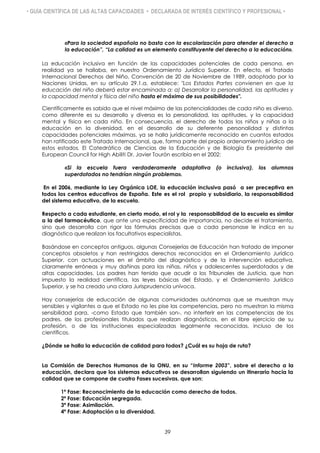 • GUÍA CIENTÍFICA DE LAS ALTAS CAPACIDADES • DECLARADA DE INTERÉS CIENTÍFICO Y PROFESIONAL •
«Para la sociedad española no basta con la escolarización para atender el derecho a
la educación”, “La calidad es un elemento constituyente del derecho a la educación».
La educación inclusiva en función de las capacidades potenciales de cada persona, en
realidad ya se hallaba, en nuestro Ordenamiento Jurídico Superior. En efecto, el Tratado
Internacional Derechos del Niño, Convención de 20 de Noviembre de 1989, adoptado por la
Naciones Unidas, en su artículo 29.1.a, establece: "Los Estados Partes convienen en que la
educación del niño deberá estar encaminada a: a) Desarrollar la personalidad, las aptitudes y
la capacidad mental y física del niño hasta el máximo de sus posibilidades".
Científicamente es sabido que el nivel máximo de las potencialidades de cada niño es diverso,
como diferente es su desarrollo y diversa es la personalidad, las aptitudes, y la capacidad
mental y física en cada niño. En consecuencia, el derecho de todos los niños y niñas a la
educación en la diversidad, en el desarrollo de su deferente personalidad y distintas
capacidades potenciales máximas, ya se halla jurídicamente reconocido en cuantos estados
han ratificado este Tratado Internacional, que, forma parte del propio ordenamiento jurídico de
estos estados. El Catedrático de Ciencias de la Educación y de Biología Ex presidente del
European Council for High Abiliti Dr. Javier Tourón escribía en el 2002:
«Si la escuela fuera verdaderamente adaptativa (o inclusiva), los alumnos
superdotados no tendrían ningún problema».
En el 2006, mediante la Ley Orgánica LOE, la educación inclusiva pasó a ser preceptiva en
todos los centros educativos de España. Este es el rol propio y subsidiario, la responsabilidad
del sistema educativo, de la escuela.
Respecto a cada estudiante, en cierto modo, el rol y la responsabilidad de la escuela es similar
a la del farmacéutico, que ante una especificidad de importancia, no decide el tratamiento,
sino que desarrolla con rigor las fórmulas precisas que a cada personase le indica en su
diagnóstico que realizan los facultativos especialistas.
Basándose en conceptos antiguos, algunas Consejerías de Educación han tratado de imponer
conceptos obsoletos y han restringidos derechos reconocidos en el Ordenamiento Jurídico
Superior, con actuaciones en el ámbito del diagnóstico y de la intervención educativa,
claramente erróneas y muy dañinas para las niñas, niños y adolescentes superdotados y de
altas capacidades. Los padres han tenido que acudir a los Tribunales de Justicia, que han
impuesto la realidad científica, las leyes básicas del Estado, y el Ordenamiento Jurídico
Superior, y se ha creado una clara Jurisprudencia unívoca.
Hay consejerías de educación de algunas comunidades autónomas que se muestran muy
sensibles y vigilantes a que el Estado no les pise las competencias, pero no muestran la misma
sensibilidad para, -como Estado que también son-, no interferir en las competencias de los
padres, de los profesionales titulados que realizan diagnósticos, en el libre ejercicio de su
profesión, o de las instituciones especializadas legalmente reconocidas, incluso de los
científicos.
¿Dónde se halla la educación de calidad para todos? ¿Cuál es su hoja de ruta?
La Comisión de Derechos Humanos de la ONU, en su “Informe 2003”, sobre el derecho a la
educación, declara que los sistemas educativos se desarrollan siguiendo un itinerario hacia la
calidad que se compone de cuatro Fases sucesivas, que son:
1ª Fase: Reconocimiento de la educación como derecho de todos.
2ª Fase: Educación segregada.
3ª Fase: Asimilación.
4ª Fase: Adaptación a la diversidad.
39
 