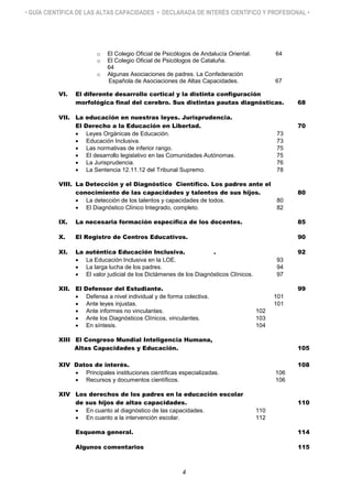 • GUÍA CIENTÍFICA DE LAS ALTAS CAPACIDADES • DECLARADA DE INTERÉS CIENTÍFICO Y PROFESIONAL •
o El Colegio Oficial de Psicólogos de Andalucía Oriental. 64
o El Colegio Oficial de Psicólogos de Cataluña.
64
o Algunas Asociaciones de padres. La Confederación
Española de Asociaciones de Altas Capacidades. 67
VI. El diferente desarrollo cortical y la distinta configuración
morfológica final del cerebro. Sus distintas pautas diagnósticas. 68
VII. La educación en nuestras leyes. Jurisprudencia.
El Derecho a la Educación en Libertad. 70
 Leyes Orgánicas de Educación. 73
 Educación Inclusiva. 73
 Las normativas de inferior rango. 75
 El desarrollo legislativo en las Comunidades Autónomas. 75
 La Jurisprudencia. 76
 La Sentencia 12.11.12 del Tribunal Supremo. 78
VIII. La Detección y el Diagnóstico Científico. Los padres ante el
conocimiento de las capacidades y talentos de sus hijos. 80
 La detección de los talentos y capacidades de todos. 80
 El Diagnóstico Clínico Integrado, completo. 82
IX. La necesaria formación específica de los docentes. 85
X. El Registro de Centros Educativos. 90
XI. La auténtica Educación Inclusiva. . 92
 La Educación Inclusiva en la LOE. 93
 La larga lucha de los padres. 94
 El valor judicial de los Dictámenes de los Diagnósticos Clínicos. 97
XII. El Defensor del Estudiante. 99
 Defensa a nivel individual y de forma colectiva. 101
 Ante leyes injustas. 101
 Ante informes no vinculantes. 102
 Ante los Diagnósticos Clínicos, vinculantes. 103
 En síntesis. 104
XIII El Congreso Mundial Inteligencia Humana,
Altas Capacidades y Educación. 105
XIV Datos de interés. 108
 Principales instituciones científicas especializadas. 106
 Recursos y documentos científicos. 106
XIV Los derechos de los padres en la educación escolar
de sus hijos de altas capacidades. 110
 En cuanto al diagnóstico de las capacidades. 110
 En cuanto a la intervención escolar. 112
Esquema general. 114
Algunos comentarios 115
4
 