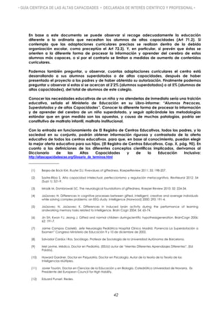 • GUÍA CIENTÍFICA DE LAS ALTAS CAPACIDADES • DECLARADA DE INTERÉS CIENTÍFICO Y PROFESIONAL •
En base a este documento se puede observar si recoge adecuadamente la educación
diferente a la ordinaria que necesitan los alumnos de altas capacidades (Art 71.2). Si
contempla que las adaptaciones curriculares precisas se realizan dentro de la debida
organización escolar, como preceptúa el Art 72.3). Y, en particular, si prevén que éstas se
orienten a la diferente forma de procesar la información y aprender del cerebro de estos
alumnos más capaces, o si por el contrario se limitan a medidas de aumento de contenidos
curriculares.
Podemos también preguntar, u observar, cuantas adaptaciones curriculares el centro está
desarrollando a sus alumnos superdotados o de altas capacidades, después de haber
presentado el proyecto a los padres y de haber obtenido su autorización. Finalmente podemos
preguntar u observar si estas si se acercan al 2’2% (alumnos superdotados) o al 5% (alumnos de
altas capacidades), del total de alumnos de este colegio.
Conocer las necesidades educativas de un niño y no atenderlas de inmediato sería una traición
educativa, señala el Ministerio de Educación en su Libro-informe: “Alumnos Precoces,
Superdotados y de altas Capacidades”. Conocer la diferente forma de procesar la información
y de aprender del cerebro de un niño superdotado, y seguir aplicándole las metodologías
estándar que en gran medida son las opuestas, y causa de muchas patologías, podría ser
constitutivo de maltrato infantil, maltrato institucional.
Con la entrada en funcionamiento de El Registro de Centros Educativos, todos los padres, y la
sociedad en su conjunto, podrán obtener información rigurosa y contrastada de la oferta
educativa de todos los centros educativos, para que, en base al conocimiento, puedan elegir
la mejor oferta educativa para sus hijos. (El Registro de Centros Educativos, Cap. X, pág. 90). En
cuanto a las definiciones de los diferentes conceptos científicos implicados, derivamos al
Diccionario de las Altas Capacidades y de la Educación Inclusiva:
http://altascapacidadescse.org/Glosario_de_terminos.html
_______________
(1) Besjes-de Bock KM, Ruyter DJ. Fivevalues of giftedness. RoeperReview 2011; 33: 198-207.
(2) Sastre-Riba S. Alta capacidad intelectual: perfeccionismo y regulación metacognitiva. RevNeurol 2012; 54
(Supl 1): S21-9.
(3) Mrazik M, Dombrowski SC. The neurological foundations of giftedness. Roeper Review 2010; 32: 224-34.
(4) Jaüsovec N. Differences in cognitive processes between gifted, intelligent, creative and average individuals
while solving complex problems: an EEG study. Intelligence (Norwood) 2000; 293: 191-4.
(5) Jaüsovec N, Jaüsovec K. Differences in induced brain activity during the performance of learning
andworking memory tasks related to intelligence. Brain Cogn 2004; 54: 65-74.
(6) Jin SH, Kwon YJ, Jeong J. Gifted and normal children duringscientific hypothesisgeneration. BrainCogn 2006;
62: 191-7.
(7) Jaime Campos Castelló. Jefe Neurología Pediátrica Hospital Clínico Madrid. Ponencia La Superdotación a
Examen” Congreso Ministerio de Educación 9 y 10 de diciembre de 2002.
(8) Salvador Cardús i Ros, Sociólogo. Profesor de Sociología de la Universidad Autónoma de Barcelona.
(9) Mel Levine, Médico, Doctor en Pediatría, (EEUU) autor de “Mentes Diferentes Aprendizajes Diferentes”. (Ed
Paidós).
(10) Howard Gardner, Doctor en Psiquiatría, Doctor en Psicología. Autor de la teoría de la Teoría de las
Inteligencias Múltiples.
(11) Javier Tourón, Doctor en Ciencias de la Educación y en Biología. Catedrático Universidad de Navarra, Ex
Presidente del European Council for High Hability.
(12) Eduard Punset. Redes.
42
 