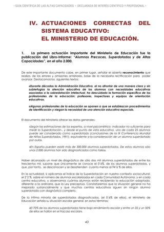 • GUÍA CIENTÍFICA DE LAS ALTAS CAPACIDADES • DECLARADA DE INTERÉS CIENTÍFICO Y PROFESIONAL •
IV. ACTUACIONES CORRECTAS DEL
SISTEMA EDUCATIVO:
EL MINISTERIO DE EDUCACIÓN.
1. La primera actuación importante del Ministerio de Educación fue la
publicación del Libro-Informe: “Alumnos Precoces, Superdotados y de Altas
Capacidades”, en el año 2.000.
De este importante documento cabe, en primer lugar, señalar el abierto reconocimiento que
realiza, de los errores y omisiones anteriores, base de la necesaria rectificación para poder
avanzar. Destacamos los siguientes textos:
«Durante décadas la Administración Educativa, al no afrontar de una manera clara y sin
subterfugios la atención educativa de los alumnos con necesidades educativas
asociadas a la sobredotación intelectual, ha descuidado la formación específica de los
profesionales de la educación: profesores, inspectores y equipos de orientación
educativa».
«Algunos profesionales de la educación se oponen a que se establezcan procedimientos
de identificación y niegan la necesidad de una atención educativa especial».
El documento del Ministerio ofrece los datos generales:
«Según las estimaciones de los expertos, a nivel psicométrico -indicador no suficiente para
medir la Superdotación-, y desde el punto de vista educativo, uno de cada 25 alumnos
puede ser considerado como superdotado (conclusiones de la IX Conferencia Mundial
de Niños Superdotados, 1991), equivalente a la consideración de un alumno superdotado
por aula».
«En España pueden existir más de 300.000 alumnos superdotados. De estos alumnos sólo
unos 2.000 alumnos han sido diagnosticados como tales».
Haber alcanzado un nivel de diagnóstico de sólo dos mil alumnos superdotados de entre los
trescientos mil, supone que únicamente se conoce el 0’6%, de los alumnos superdotados, y
que, por tanto, se desconocen y se desatienden cuanto menos al 94’6 % de ellos.
En la actualidad, si aplicamos el índice de la Superdotación en nuestro contexto sociocultural:
el 2’2 %, sobre el número de alumnos escolarizados en cada Comunidad Autónoma, y en cada
centro educativo, y observamos cuántos alumnos están recibiendo la educación adaptada,
diferente a la ordinaria, que la Ley preceptúa. Constataremos que la situación general no ha
mejorado sustancialmente y que muchos centros educativos siguen sin ningún alumno
superdotado con diagnóstico completo.
De la ínfima minoría de superdotados diagnosticados, (el 0´6% de ellos), el Ministerio de
Educación señala su situación escolar general, en estos términos:
«El 70% de los alumnos superdotados tiene bajo rendimiento escolar y entre un 35 y un 50%
de ellos se hallan en el fracaso escolar».
43
 