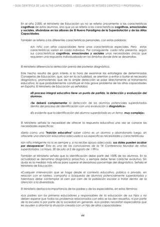 • GUÍA CIENTÍFICA DE LAS ALTAS CAPACIDADES • DECLARADA DE INTERÉS CIENTÍFICO Y PROFESIONAL •
En el año 2.000, el Ministerio de Educación ya no se refería únicamente a las características
cognitivas de estos alumnos, sino que ya se refería a las características cognitivas, emocionales
y sociales, situándose en los albores de El Nuevo Paradigma de la Superdotación y de las Altas
Capacidades.
También se refería a las diferentes características personales, con estas palabras:
«Un niño con altas capacidades tiene unas características especiales. Pero estas
características varían en cada individuo. Por consiguiente, cada niño presenta, según
sus características cognitivas, emocionales y sociales unas necesidades únicas que
requieren una respuesta individualizada en los ámbitos donde éste se desarrolla».
El Ministerio diferencia la detección previa del posterior diagnóstico.
Este hecho resulta de gran interés a la hora de examinar las estrategias de determinadas
Consejerías de Educación, que, aún en la actualidad, se orientan a evitar o burlar el necesario
diagnóstico, promoviendo que de la simple detección se pase directamente al tratamiento
educativo, lo que probablemente constituye el más grave problema de las altas capacidades
en España. El Ministerio de Educación ya señalaba:
«El proceso integral educativo tiene un punto de partida, la detección y evaluación del
alumno».
«Se deberá complementar la detección de los alumnos potenciales superdotados
dentro del proceso de identificación con una evaluación o diagnóstico».
«Es evidente que la identificación del alumno superdotado es un tema muy complejo».
El Ministerio señala la necesidad de ofrecer la respuesta educativa una vez se conoce las
necesidades específicas:
«Sería como una "traición educativa" saber cómo es un alumno y abandonarlo luego, sin
ofrecerle una atención educativa adecuada a sus específicas necesidades y características».
«Un niño inteligente no lo es siempre y, si no recibe apoyo adecuado, sus dotes pueden acabar
por desaparecer" Ésta es una de las conclusiones de la "IX Conferencia Mundial de niños
superdotados. La Haya, 30 de julio al 2 de agosto de 1.991».
También el Ministerio señala que la identificación debe partir del 100% de los alumnos, En la
actualidad se denomina diagnóstico proactivo, y siempre debe tener carácter evolutivo. Sin
duda es la medida más eficaz para superar el desastroso porcentaje del diagnóstico. Señala el
Ministerio de Educación:
«Cualquier intervención que se haga desde el contexto educativo, público o privado, en
relación con el rastreo, campaña o búsqueda de alumnos potencialmente superdotados y
talentosos debe contemplar al cien por cien de la población escolar a tratar dentro de la
atención a la diversidad».
El Ministerio destaca la importancia de los padres y de los especialistas, en estos términos:
«Los padres son los primeros educadores y responsables de la educación de sus hijos y no
deben esperar que todos los problemas relacionados con ellos se los den resueltos, ni por parte
de la escuela ni por parte de la sociedad en general». «Los padres necesitan especialistas que
les ayuden a afrontar la situación creada con un hijo de altas capacidades».
44
 