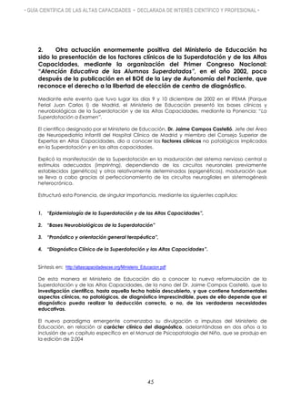 • GUÍA CIENTÍFICA DE LAS ALTAS CAPACIDADES • DECLARADA DE INTERÉS CIENTÍFICO Y PROFESIONAL •
2. Otra actuación enormemente positiva del Ministerio de Educación ha
sido la presentación de los factores clínicos de la Superdotación y de las Altas
Capacidades, mediante la organización del Primer Congreso Nacional:
“Atención Educativa de los Alumnos Superdotados”, en el año 2002, poco
después de la publicación en el BOE de la Ley de Autonomía del Paciente, que
reconoce el derecho a la libertad de elección de centro de diagnóstico.
Mediante este evento que tuvo lugar los días 9 y 10 diciembre de 2002 en el IFEMA (Parque
Ferial Juan Carlos I) de Madrid, el Ministerio de Educación presentó las bases clínicas y
neurobiológicas de la Superdotación y de las Altas Capacidades, mediante la Ponencia: “La
Superdotación a Examen”.
El científico designado por el Ministerio de Educación, Dr. Jaime Campos Castelló, Jefe del Área
de Neuropediatría Infantil del Hospital Clínico de Madrid y miembro del Consejo Superior de
Expertos en Altas Capacidades, dio a conocer los factores clínicos no patológicos implicados
en la Superdotación y en las altas capacidades.
Explicó la manifestación de la Superdotación en la maduración del sistema nervioso central a
estímulos adecuados (imprintng), dependiendo de los circuitos neuronales previamente
establecidos (genéticos) y otros relativamente determinados (epigenéticos), maduración que
se lleva a cabo gracias al perfeccionamiento de los circuitos neurogliales en sistemogénesis
heterocrónica.
Estructuró esta Ponencia, de singular importancia, mediante los siguientes capítulos:
1. “Epidemiología de la Superdotación y de las Altas Capacidades”,
2. “Bases Neurobiológicas de la Superdotación”
3. “Pronóstico y orientación general terapéutica”,
4. “Diagnóstico Clínico de la Superdotación y las Altas Capacidades”.
Síntesis en: http://altascapacidadescse.org/Ministerio_Educacion.pdf
De esta manera el Ministerio de Educación dio a conocer la nueva reformulación de la
Superdotación y de las Altas Capacidades, de la nano del Dr. Jaime Campos Castelló, que la
investigación científica, hasta aquella fecha había descubierto, y que contiene fundamentales
aspectos clínicos, no patológicos, de diagnóstico imprescindible, pues de ello depende que el
diagnóstico pueda realizar la deducción correcta, o no, de las verdaderas necesidades
educativas.
El nuevo paradigma emergente comenzaba su divulgación a impulsos del Ministerio de
Educación, en relación al carácter clínico del diagnóstico, adelantándose en dos años a la
inclusión de un capítulo específico en el Manual de Psicopatología del Niño, que se produjo en
la edición de 2.004
45
 