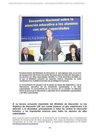 • GUÍA CIENTÍFICA DE LAS ALTAS CAPACIDADES • DECLARADA DE INTERÉS CIENTÍFICO Y PROFESIONAL •
El Subsecretario del Ministerio de Educación, D. Julio Iglesias Usel, en el acto
de inauguración del Primer Encuentro Nacional sobre la Atención Educativa a
los alumnos con altas capacidades, (Madrid, 9 y 10 de diciembre de 2002), en
el que el Ministerio presentó los aspectos clínicos inherentes en estas
manifestaciones multidimensionales de la inteligencia humana.
Su conocimiento ha pasado a ser la piedra de toque del diagnóstico y de la
intervención educativa de los estudiantes superdotados y de altas
capacidades: El conocimiento de los recursos de su cerebro: la diferente
forma de procesar la información y aprender de los estudiantes superdotados
y de altas capacidades.
3. La tercera actuación importante del Ministerio de Educación: La Ley
Orgánica de Educación LOE, por cuanto produce un giro copernicano a la
atención a la diversidad, preceptuando a todos los centros la educación
inclusiva, y los importantes avances para todos los alumnos de altas
capacidades.
Estos avances fueron propuestos en el Parlamento por el Presidente de la Confederación
Española de Asociaciones de Altas Capacidades, Prof. Josep de Mirandés, e íntegramente
incorporados en la LOE, con Carácter Básico, y respetados íntegramente en la LOMCE.
http://altascapacidadescse.org/LasAltas.pdf
46
 