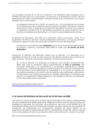 • GUÍA CIENTÍFICA DE LAS ALTAS CAPACIDADES • DECLARADA DE INTERÉS CIENTÍFICO Y PROFESIONAL •
Los principales avances de la LOE en la atención a la diversidad fueron expuestos por el
Ministerio de Educación en su documento: “La atención a la diversidad en la LOE”, del que
destacamos tres criterios fundamentales. El primero de ellos es la constatación con la que el
Ministerio inicia su documento:
«Los diferentes informes de la OCDE, en relación con las características de los países
cuyos sistemas educativos obtienen mejores resultados escolares, coinciden en sostener
que el factor común a todos ellos es la aplicación de políticas inclusivas, que conllevan
un diagnóstico temprano de las necesidades específicas de apoyo educativo de los
alumnos con problemas de aprendizaje y una atención personalizada de los mismos».
El Ministerio de Educación, más allá de la detección inicial, nuevamente insiste en el
diagnóstico de todos los alumnos y alumnas (diagnóstico proactivo), y en que las soluciones
educativas a aplicar a cada caso, son las que se hallan en función del diagnóstico:
«La atención a la diversidad exige diagnóstico previo de las necesidades específicas de
los alumnos y alumnas y soluciones adecuadas en cada caso en función de dicho
diagnóstico».
Finalmente, el Ministerio de Educación explica que la atención a la diversidad en el
paradigma inclusivo de la LOE, no sólo reconoce este derecho respecto de los alumnos de
algún colectivo, mediante la educación adaptada, sino de todos los alumnos:
«En la LOE la atención a la diversidad se establece como principio fundamental que
debe regir toda la enseñanza básica proporcionando a todo el alumnado una
educación adecuada a sus características y necesidades; adoptando las medidas
organizativas y curriculares pertinentes; poniendo énfasis en la atención individualizada,
en la prevención de las dificultades de aprendizaje y en la puesta en práctica de
mecanismos de refuerzo, tan pronto como se detecten estas dificultades; potenciando
la autonomía de los centros para adoptar las medidas organizativas y curriculares que
permitan una organización flexible adaptada a las medidas de atención a la diversidad
y a las características de su alumnado”.
El documento completo puede verse en:
http://altascapacidadescse.org/documentos/3_atencio_a_la_diversida_loe/atencion_a_la_diversidad_loe.htm.htm
4. La norma del Ministerio de Educación de 23 de Enero de 2006.
Esta norma es consecuencia, por una parte, del reconocimiento del carácter multidimensional
de estas manifestaciones diferenciales de la inteligencia humana y de los aspectos clínicos (no
patológicos), implicados. Por otra parte, del acatamiento de la ley. La Ley 44/2003 de 21 de
Noviembre de Ordenación de las Profesiones Sanitarias, ley básica del Estado que preceptúa la
intervención de profesionales con competencias sanitarias de grado superior en los
diagnósticos de todas las especificidades clínicas y parcialmente clínicas. Ello, tanto en relación
a los centros públicos como en los de iniciativa social, como señala el art 1 de esta Ley estatal.
Esta es la norma del Ministerio de Educación:
47
 