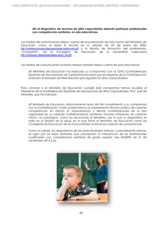 • GUÍA CIENTÍFICA DE LAS ALTAS CAPACIDADES • DECLARADA DE INTERÉS CIENTÍFICO Y PROFESIONAL •
«En el diagnóstico de alumnos de altas capacidades deberán participar profesionales
con competencias sanitarias, no sólo educativas».
Los medios de comunicación dieron cuenta de la publicación de esta norma del Ministerio de
Educación, como el diario El Mundo en su edición de 23 de enero de 2006:
http://confederacionceas.altascapacidades.es/elmundo.pdf o la Revista de formación del profesorado,
“Compartím”, de la Consejería de Educación de la Generalitat Valenciana
http://instisuper.altascapacidades.es/a3_c4.pdf
Los medios de comunicación al mismo tiempo también dieron cuenta de esta otra noticia:
«El Ministerio de Educación ha explicado su compromiso con la CEAS (Confederación
Española de Asociaciones de Superdotación) para que los expertos de la Confederación
redacten el borrador del Real Decreto que regulará las altas capacidades».
Para conocer si el Ministerio de Educación cumplió este compromiso hemos acudido al
Presidente de la Confederación Española de Asociaciones de Altas Capacidades, Prof. José de
Mirandés, que ha indicado:
«El Ministerio de Educación, efectivamente quiso dar fiel cumplimiento a su compromiso
con la Confederación, si bien evidenciamos un impedimento técnico-jurídico de carácter
competencial. En efecto, la Superdotación y demás manifestaciones de la alta
capacidad en su carácter multidimensional contienen factores inherentes de carácter
clínico, no patológico, como ha reconocido el Ministerio, por lo que su diagnóstico se
halla en el ámbito de la salud, en el que tanto el Ministerio de Educación como las
Consejerías de Educación de las Comunidades Autónomas carecen de competencia.
Como es sabido, los diagnósticos de las especificidades clínicas, o parcialmente clínicas,
se rigen por las leyes sanitarias, que preceptúan la intervención de los profesionales
cualificados con competencias sanitarias de grado superior. Ley 44/2003, de 21 de
noviembre, Art 6.2.a».
48
 