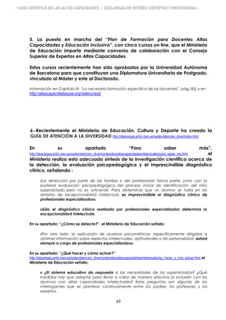 • GUÍA CIENTÍFICA DE LAS ALTAS CAPACIDADES • DECLARADA DE INTERÉS CIENTÍFICO Y PROFESIONAL •
5. La puesta en marcha del “Plan de Formación para Docentes Altas
Capacidades y Educación Inclusiva”, con cinco cursos on line, que el Ministerio
de Educación imparte mediante convenio de colaboración con el Consejo
Superior de Expertos en Altas Capacidades.
Estos cursos recientemente han sido aprobados por la Universidad Autónoma
de Barcelona para que constituyan una Diplomatura Universitaria de Postgrado,
vinculada al Máster y este al Doctorado.
Información en Capítulo IX: “La necesaria formación específica de los docentes”, pág. 85) y en
http://altascapacidadescse.org//webcursos/
6.-Recientemente el Ministerio de Educación, Cultura y Deporte ha creado la
GUÍA DE ATENCIÓN A LA DIVERSIDAD http://descargas.pntic.mec.es/cedec/atencion_diver/index.html
En su apartado “Para saber más”,
http://descargas.pntic.mec.es/cedec/atencion_diver/contenidos/altascapacidadesintelectuales/para_saber_ms.html ,el
Ministerio realiza esta adecuada síntesis de la investigación científica acerca de
la detección, la evaluación psicopedagógica y el imprescindible diagnóstico
clínico, señalando :
«La detección por parte de las familias o del profesorado forma parte, junto con la
posterior evaluación psicopedagógica, del proceso inicial de identificación del niño
superdotado; pero no es suficiente. Para determinar que un alumno se halla en los
ámbitos de excepcionalidad intelectual, es imprescindible el diagnóstico clínico de
profesionales especializados».
«Sólo el diagnóstico clínico realizado por profesionales especializados determina la
excepcionalidad intelectual».
En su apartado: “¿Cómo se detecta?”, el Ministerio de Educación señala:
«Por otro lado, la aplicación de pruebas psicométricas; específicamente dirigidas a
obtener información sobre aspectos intelectuales, aptitudinales o de personalidad; estará
siempre a cargo de profesionales especializados».
En su apartado: “¿Qué hacer y cómo actuar?”
http://descargas.pntic.mec.es/cedec/atencion_diver/contenidos/altascapacidadesintelectuales/qu_hacer_y_cmo_actuar.html el
Ministerio de Educación señala:
« ¿El sistema educativo da respuesta a las necesidades de los superdotados? ¿Qué
medidas hay que adoptar para llevar a cabo de manera efectiva la inclusión con los
alumnos con altas capacidades intelectuales? Estas preguntas son algunas de las
interrogantes que se plantean continuamente entre los padres, los profesores y los
expertos.
49
 