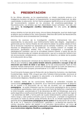 • GUÍA CIENTÍFICA DE LAS ALTAS CAPACIDADES • DECLARADA DE INTERÉS CIENTÍFICO Y PROFESIONAL •
I. PRESENTACIÓN
En las últimas décadas, se ha experimentado un interés creciente entorno a la
inteligencia humana, el talento, la Superdotación, la precocidad intelectual, las altas
capacidades, la educación. Se han hecho progresos significativos en el conocimiento
del funcionamiento cerebral en los procesos de enseñanza-aprendizaje: la
Neuroeducación. Los ámbitos que han desarrollado mayor actividad han sido, por
una parte, la investigación científica internacional. Por otra parte, el sistema
educativo.
Ambos ámbitos no han ido de la mano, sino en líneas divergentes, que han dado lugar
al abismo que se refiere la Dra. Usha Goswami, Directora del Centro de Neurociencias
de la Educación de la Universidad de Cambridge.
Mientras los avances de la investigación científica internacional han sido
sorprendentes, la educación, que históricamente había sido dirigida, organizada y
gestionada por los mismos titulares de este derecho-deber: los padres; desde el inicio
de la revolución industrial fue apropiada por los estados modernos, con motivo de
alcanzar la alfabetización de la población. Los estados crearon un modelo de
educación, igualitarista, estatal, más o menos endogámico y susceptible de
ideologización partidista, que en la actualidad todavía subsiste, a pesar de que los
Tratados Internacionales en materia de educación, que en su evolución histórica han
ido reconociendo, estableciendo y concretando el derecho y el deber de los padres
en la educación de sus hijos.
Así, desde la Declaración Universal de los Derechos Humanos, 10.12.1948, que en su
Artículo 26.3 establece: «Los padres tendrán derecho preferente a escoger el tipo de
educación que habrá de darse a sus hijos», se ha ido evolucionando hasta el más
reciente Tratado Internacional, suscrito por el Estado Español: la Carta de Derechos y
Libertades de la Unión Europea, proclamada el 12.12. 2007, en Estrasburgo.
Ya el Convenio Europeo para la Protección de los Derechos Humanos y las Libertades
Fundamentales, desde 1952, al igual que otros Tratados Internacionales, reconoce el
derecho de los padres a asegurar la educación y la enseñanza conforme a las
convicciones religiosas y filosóficas de los padres.
En realidad, dentro de las convicciones filosóficas se entendían incluidas las
convicciones pedagógicas; no obstante, al no mencionar expresamente el derecho
de los padres a la educación de sus hijos de acuerdo con sus convicciones
pedagógicas, se podía interpretar que las convicciones pedagógicas de los padres
no quedaban garantizadas, razón por la que en la Carta de Derechos y Libertades de
la Unión Europea, -proclamada el 12 de diciembre de 2007 en Estrasburgo, que es la
parte dogmática-constitucional del Tratado de Lisboa, que en España entró en vigor el
1 de diciembre de 2009, y forma parte de nuestro Ordenamiento Jurídico Superior, al
mismo rango y valor jurídico-normativo que la Constitución, y también es legalmente
vinculante en todos los demás países firmantes de la UE, se añadió expresamente la
garantía de las convicciones pedagógicas de los padres en la educación de sus hijos.
Así, el Art. 14. 3. “Derecho a la Educación”, garantiza: «…la libertad de creación de
centros docentes dentro del respeto a los principios democráticos, así como el
derecho de los padres a garantizar la educación y la enseñanza de sus hijos conforme
a sus convicciones religiosas, filosóficas y pedagógicas».
5
 