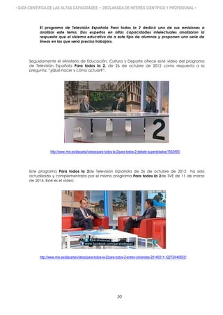 • GUÍA CIENTÍFICA DE LAS ALTAS CAPACIDADES • DECLARADA DE INTERÉS CIENTÍFICO Y PROFESIONAL •
El programa de Televisión Española Para todos la 2 dedicó una de sus emisiones a
analizar este tema. Dos expertos en altas capacidades intelectuales analizaron la
respuesta que el sistema educativo da a este tipo de alumnos y proponen una serie de
líneas en las que sería preciso trabajar».
Seguidamente el Ministerio de Educación, Cultura y Deporte ofrece este vídeo del programa
de Televisión Española Para todos la 2, de 26 de octubre de 2012 como respuesta a la
pregunta: “¿Qué hacer y cómo actuar?”:
http://www.rtve.es/alacarta/videos/para-todos-la-2/para-todos-2-debate-superdotados/1562493/
Este programa Para todos la 2de Televisión Española de 26 de octubre de 2012 ha sido
actualizado y complementado por el mismo programa Para todos la 2de TVE de 11 de marzo
de 2014. Este es el vídeo:
http://www.rtve.es/alacarta/videos/para-todos-la-2/para-todos-2-entrev-jmirandes-20140311-1227/2440503/:
50
 