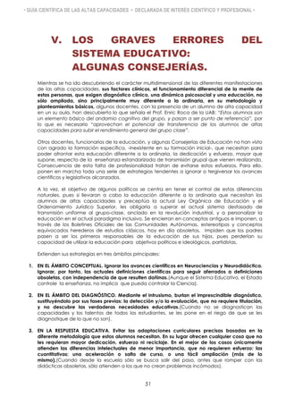 • GUÍA CIENTÍFICA DE LAS ALTAS CAPACIDADES • DECLARADA DE INTERÉS CIENTÍFICO Y PROFESIONAL •
V. LOS GRAVES ERRORES DEL
SISTEMA EDUCATIVO:
ALGUNAS CONSEJERÍAS.
Mientras se ha ido descubriendo el carácter multidimensional de las diferentes manifestaciones
de las altas capacidades, sus factores clínicos, el funcionamiento diferencial de la mente de
estas personas, que exigen diagnóstico clínico, una dinámica psicosocial y una educación, no
sólo ampliada, sino principalmente muy diferente a la ordinaria, en su metodología y
planteamientos básicos, algunos docentes, con la presencia de un alumno de alta capacidad
en un su aula, han descubierto lo que señala el Prof. Enric Roca de la UAB: “Estos alumnos son
un elemento básico del andamio cognitivo del grupo, y pasan a ser punto de referencia”, por
lo que es necesario “aprovechan el potencial de transferencia de los alumnos de altas
capacidades para subir el rendimiento general del grupo clase”.
Otros docentes, funcionarios de la educación, y algunas Consejerías de Educación no han visto
con agrado la formación específica, -inexistente en su formación inicial-, que necesitan para
poder afrontar esta educación diferente a la ordinaria, la dedicación y esfuerzo, mayor que
supone, respecto de la enseñanza estandarizada de transmisión grupal que vienen realizando.
Consecuencia de esta falta de profesionalidad tratan de evitarse estos esfuerzos. Para ello,
ponen en marcha toda una serie de estrategias tendentes a ignorar o tergiversar los avances
científicos y legislativos alcanzados.
A la vez, el objetivo de algunos políticos se centra en tener el control de estas diferencias
naturales, pues si llevaran a cabo la educación diferente a la ordinaria que necesitan los
alumnos de altas capacidades y preceptúa la actual Ley Orgánica de Educación y el
Ordenamiento Jurídico Superior, les obligaría a superar el actual sistema desfasado de
transmisión uniforme al grupo-clase, anclado en la revolución industrial, y a personalizar la
educación en el actual paradigma inclusivo. Se encierran en conceptos antiguos e imponen, a
través de los Boletines Oficiales de las Comunidades Autónomas, estereotipos y conceptos
equivocados herederos de estudios clásicos, hoy en día obsoletos. Impiden que los padres
pasen a ser los primeros responsables de la educación de sus hijos, pues perderían su
capacidad de utilizar la educación para objetivos políticos e ideológicos, partidistas.
Extienden sus estrategias en tres ámbitos principales:
1. EN EL ÁMBITO CONCEPTUAL. Ignorar los avances científicos en Neurociencias y Neurodidáctica.
Ignorar, por tanto, las actuales definiciones científicas para seguir aferrados a definiciones
obsoletas, con independencia de que resulten dañinas.(Aunque el Sistema Educativo, el Estado
controle la enseñanza, no implica que pueda controlar la Ciencia).
2. EN EL ÁMBITO DEL DIAGNÓSTICO. Mediante el intrusismo, burlan el imprescindible diagnóstico,
sustituyéndolo por sus fases previas: la detección y/o la evaluación, que no requiere titulación,
y no descubre las verdaderas necesidades educativas.(Cuando no se diagnostican las
capacidades y los talentos de todos los estudiantes, se les pone en el riego de que se les
diagnostique de lo que no son).
3. EN LA RESPUESTA EDUCATIVA. Evitar las adaptaciones curriculares precisas basadas en la
diferente metodología que estos alumnos necesitan. En su lugar ofrecen cualquier cosa que no
les requieran mayor dedicación, esfuerzo ni reciclaje. En el mejor de los casos únicamente
atienden las diferencias intelectuales de menor importancia, que no requieren esfuerzo: las
cuantitativas: una aceleración o salto de curso, o una fácil ampliación (más de lo
mismo).(Cuando desde la escuela sólo se busca salir del paso, antes que romper con las
didácticas obsoletas, sólo atienden a los que no crean problemas incómodos).
51
 