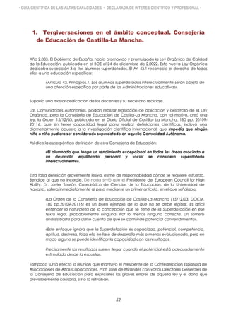 • GUÍA CIENTÍFICA DE LAS ALTAS CAPACIDADES • DECLARADA DE INTERÉS CIENTÍFICO Y PROFESIONAL •
1. Tergiversaciones en el ámbito conceptual. Consejería
de Educación de Castilla-La Mancha.
Año 2.003. El Gobierno de España, había promovido y promulgado la Ley Orgánica de Calidad
de la Educación, publicada en el BOE el 24 de diciembre de 2.0022. Esta nueva Ley Orgánica
dedicaba su sección 3 a los alumnos superdotados. El Art 43.1 reconocía el derecho de todos
ellos a una educación específica:
«Artículo 43. Principios.1. Los alumnos superdotados intelectualmente serán objeto de
una atención específica por parte de las Administraciones educativas».
Suponía una mayor dedicación de los docentes y su necesario reciclaje.
Las Comunidades Autónomas, podían realizar legislación de aplicación y desarrollo de la Ley
Orgánica, pero la Consejería de Educación de Castilla-La Mancha, con tal motivo, creó una
ley, la Orden 15/12/03, publicada en el Diario Oficial de Castilla- La Mancha, 180 pp. 20109-
20116, que sin tener capacidad legal para realizar definiciones científicas, incluyó una
diametralmente opuesta a la investigación científica internacional, que impedía que ningún
niño o niña pudiera ser considerado superdotado en aquella Comunidad Autónoma.
Así dice la esperpéntica definición de esta Consejería de Educación:
«El alumnado que tenga un rendimiento excepcional en todas las áreas asociado a
un desarrollo equilibrado personal y social se considera superdotado
intelectualmente».
Esta falsa definición gravemente lesiva, exime de responsabilidad dónde se requiere esfuerzo.
Bendice al que no incordie. De nada sirvió que el Presidente del European Council for High
Ability, Dr. Javier Tourón, Catedrático de Ciencias de la Educación, de la Universidad de
Navarra, saliera inmediatamente al paso mediante un primer artículo, en el que señalaba:
«La Orden de la Consejería de Educación de Castilla-La Mancha (15/12/03, DOCM,
180 pp.20109-20116) es un buen ejemplo de lo que no se debe legislar. Es difícil
entender la naturaleza de la concepción que se tiene de la Superdotación en ese
texto legal, probablemente ninguna. Por lo menos ninguna correcta. Un somero
análisis basta para darse cuenta de que se confunde potencial con rendimiento».
«Este enfoque ignora que la Superdotación es capacidad, potencial, competencia,
aptitud, destreza, todo ello en fase de desarrollo más o menos evolucionado, pero en
modo alguno se puede identificar la capacidad con los resultados.
Precisamente los resultados suelen llegar cuando el potencial está adecuadamente
estimulado desde la escuela».
Tampoco surtió efecto la reunión que mantuvo el Presidente de la Confederación Española de
Asociaciones de Altas Capacidades, Prof. José de Mirandés con varios Directores Generales de
la Consejería de Educación para explicarles los graves errores de aquella ley y el daño que
previsiblemente causaría, si no la retiraban.
52
 