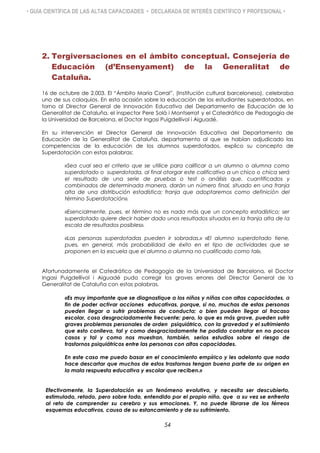 • GUÍA CIENTÍFICA DE LAS ALTAS CAPACIDADES • DECLARADA DE INTERÉS CIENTÍFICO Y PROFESIONAL •
2. Tergiversaciones en el ámbito conceptual. Consejería de
Educación (d’Ensenyament) de la Generalitat de
Cataluña.
16 de octubre de 2.003. El “Ámbito María Corral”, (Institución cultural barcelonesa), celebraba
uno de sus coloquios. En esta ocasión sobre la educación de los estudiantes superdotados, en
torno al Director General de Innovación Educativa del Departamento de Educación de la
Generalitat de Cataluña, el inspector Pere Solà i Montserrat y el Catedrático de Pedagogía de
la Universidad de Barcelona, el Doctor Ingasi Puigdellívol i Aiguadé.
En su intervención el Director General de Innovación Educativa del Departamento de
Educación de la Generalitat de Cataluña, departamento al que se habían adjudicado las
competencias de la educación de los alumnos superdotados, explico su concepto de
Superdotación con estas palabras:
«Sea cual sea el criterio que se utilice para calificar a un alumno o alumna como
superdotado o superdotada, al final otorgar este calificativo a un chico o chica será
el resultado de una serie de pruebas o test o análisis que, cuantificados y
combinados de determinada manera, darán un número final, situado en una franja
alta de una distribución estadística; franja que adoptaremos como definición del
término Superdotación».
«Esencialmente, pues, el término no es nada más que un concepto estadístico; ser
superdotado quiere decir haber dado unos resultados situados en la franja alta de la
escala de resultados posibles».
«Las personas superdotadas pueden ir sobradas.» «El alumno superdotado tiene,
pues, en general, más probabilidad de éxito en el tipo de actividades que se
proponen en la escuela que el alumno o alumna no cualificado como tal».
Afortunadamente el Catedrático de Pedagogía de la Universidad de Barcelona, el Doctor
Ingasi Puigdellívol i Aiguadé pudo corregir los graves errores del Director General de la
Generalitat de Cataluña con estas palabras.
«Es muy importante que se diagnostique a los niños y niñas con altas capacidades, a
fin de poder activar acciones educativas, porque, si no, muchas de estas personas
pueden llegar a sufrir problemas de conducta; o bien pueden llegar al fracaso
escolar, cosa desgraciadamente frecuente; pero, lo que es más grave, pueden sufrir
graves problemas personales de orden psiquiátrico, con la gravedad y el sufrimiento
que esto conlleva, tal y como desgraciadamente he podido constatar en no pocos
casos y tal y como nos muestran, también, serios estudios sobre el riesgo de
trastornos psiquiátricos entre las personas con altas capacidades.
En este caso me puedo basar en el conocimiento empírico y les adelanto que nada
hace descartar que muchos de estos trastornos tengan buena parte de su origen en
la mala respuesta educativa y escolar que reciben.»
Efectivamente, la Superdotación es un fenómeno evolutivo, y necesita ser descubierto,
estimulado, retado, pero sobre todo, entendido por el propio niño, que a su vez se enfrenta
al reto de comprender su cerebro y sus emociones. Y, no puede librarse de los férreos
esquemas educativos, causa de su estancamiento y de su sufrimiento.
54
 