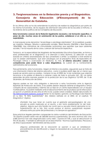 • GUÍA CIENTÍFICA DE LAS ALTAS CAPACIDADES • DECLARADA DE INTERÉS CIENTÍFICO Y PROFESIONAL •
3. Tergiversaciones en la Detección previa y el Diagnóstico.
Consejería de Educación (d’Ensenyament) de la
Generalitat de Cataluña.
En los últimos años se ha ido extendiendo la práctica de realizar los diagnósticos por parte de
los mismos funcionarios, de los equipos de orientación educativa de las escuelas e institutos, a
las órdenes de los políticos de las Consejerías de Educación.
Estos funcionarios carecen de la titulación legalmente necesaria y de formación específica. A
pesar de ello, muchas veces sin autorización de los padres, establecen si un niño es, o no,
superdotado.
A nivel popular se les denomina “el psicólogo o psicóloga orientadora”. En la realidad, pueden
ser maestros, filólogos, filósofos o graduados sociales. (Real Decreto 334/2004 y Real Decreto
1834/2008). Hay normativas de comunidades autónomas que permiten que sean asistentes
sociales. Y en la mayoría de los casos, carecen de formación específica.
Tampoco, en la especialidad de Magisterio de Necesidades Educativas Especiales, se forma a
estos profesionales en el diagnóstico o la atención a estos alumnos. Su selección no está
basada en criterios estandarizados de tipo universitario o similar. La realidad a nivel estatal es
que no existen orientadores ´que sean psicólogos con el preceptivo título de Especialista en
Psicología Clínica o Licenciados en Medicina. Es más, el sistema educativo carece de
competencias para poder llevar a cabo diagnósticos. Se cubren en su nombramiento
administrativo de funcionario.
Frecuentemente, estos funcionarios, niegan el informe a los padres, arguyendo que se trata de
una información interna del sistema educativo, -como si pudiera existir algo de un menor que
pueda ser secreto para sus padres-. Vulneran la Ley 41/2002 de 14 de noviembre que además
reconoce a los padres el derecho a obtener copia de todo lo actuado (Art. 18). Los datos
personales de estos menores quedan sin la protección de la Ley Orgánica 15/1999, de 13 de
diciembre, de Protección de Datos.
Algunos padres se han visto obligados a denunciar a estos funcionarios ante la Agencia
Española de Protección de Datos. Si los padres desean después obtener el diagnóstico clínico
competo de las capacidades y talentos de sus hijos en un centro especializado con un equipo
multidisciplinar, no podrán realizarlo ante el desconocimiento de las pruebas que le efectuaron,
ya que en un período de dos años el niño no las puede volver a realizar. Deben denunciarlo. En
http://defensorestudiante.org/derecho_escolar.pdf tienen la vía rápida y gratuita. La Psicóloga Coks Feenstra
en su libro “El Niño Superdotado” (Ed. Médici) editado en el 2003, en el capítulo “El
Diagnóstico”, Explica:
«También hay que tener en cuenta que el gabinete psicopedagógico de una
escuela es parte implicada en el asunto, y por tanto posiblemente no del todo
objetivo. Alguna que otra familia me contó que su escuela intentó demostrar la no
Superdotación de su hijo. Esto ocurre porque el alumno superdotado requiere
esfuerzos extra por parte del profesorado y no siempre se agradece”.
Estas prácticas ilegales permiten comprender los datos numéricos del Ministerio de Educación:
“En España pueden existir más de 300.000 alumnos superdotados. De estos alumnos sólo unos
2.000 alumnos han sido diagnosticados como tales”. Supone el 0’6%, y que se desconocen al
94’6 % de ellos. Y también la afirmación en el Libro-Informe: “Alumnos Superdotados, Precoces y
de Altas Capacidades” del Ministerio de Educación:
«Algunos profesionales de la educación se oponen a que se establezcan
procedimientos de identificación y niegan la necesidad de una atención educativa
especial».
55
 
