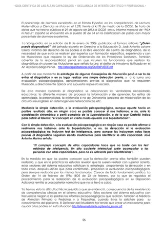 • GUÍA CIENTÍFICA DE LAS ALTAS CAPACIDADES • DECLARADA DE INTERÉS CIENTÍFICO Y PROFESIONAL •
El porcentaje de alumnos excelentes en el Estado Español, en las competencias de Lectura,
Matemáticas y Ciencias se sitúa en el 1,3%, frente al 4,1% de media de la OCDE. Se trata de
datos que ha hecho públicos el 29 de agosto de 2013 la OCDE –en su informe mensual de “PISA
in Focus”. España se encuentra en el puesto 30 de 34 en la clasificación de países con mayor
porcentaje de alumnos excelentes.
La Vanguardia, en su edición de 8 de enero de 2006, publicaba el famoso artículo “¿Quién
puede diagnosticar?” del Letrado experto en Derecho a la Educación D. José Antonio Latorre
Cirera, informa del derecho de los padres a la libre elección de centro de diagnóstico, de la
necesidad de que estos se realicen por expertos con formación específica, experiencia y con
las titulaciones que requiere la ley de Ordenación de las Profesiones Sanitarias. También
advertía de la responsabilidad penal en que incurren los funcionarios que realizan los
diagnósticos sin poseer las titulaciones que señala la Ley: el delito de intrusismo tipificado en el
Art 403 del Código Penal. http://altascapacidadescse.org/QUIENPUEDE.pdf
A partir de ese momento la estrategia de algunas Consejerías de Educación pasó a ser la de
evitar el diagnóstico y en su lugar realizar una simple detección previa, y a lo sumo una
evaluación psicopedagógica, aproximaciones previas al diagnóstico que no requieren
titulación, y directamente aplicar una supuesta respuesta escolar.
De esta manera burlando el diagnóstico se desconocen las verdaderas necesidades
educativas: la diferente manera de procesar la información y de aprender, los estilos de
aprendizaje, la personalidad, la existencia o no de Disincronia (proceso de maduración de los
circuitos neurogliales en sistemogénesis heterocrónica). etc.
Mediante la simple detección, o la evaluación psicopedagógica, aunque apunte hacia un
posible resultado alto, en ningún caso es posible conocer si nos hallamos, o no, ante la
constelación sintomática o perfil complejo de la Superdotación, o de lo que Castelló indica
para definir el talento: “el concepto en cierto modo opuesto a la Superdotación”.
Con la simple detección, o la evaluación psicopedagógica en ningún caso es posible afirmar si
realmente nos hallamos ante la Superdotación, o no. La detección ni la evaluación
psicopedagógica no incluyen test de inteligencia, pero aunque los incluyeran estas fases
previas al diagnóstico seguirían siendo insuficientes para identificar la alta capacidad. José
Antonio Marina señala:
“El complejo concepto de altas capacidades hace que no baste con los test
estándar de inteligencia. Un alto cociente intelectual suele acompañar a las
personas con altas capacidades, pero no es suficiente para identificarlas”.
En la medida en que los padres conocen que la detección previa ellos también pueden
realizarla, y que en la práctica los estudios revelan que la suelen realizar con superior acierto,
estos sectores del sistema educativo sofistican la estrategia proponiendo la detección y en
todo caso, después,-dicen que para confirmarla-, proponen la evaluación psicopedagógica,
pero siempre realizada por los mismos funcionarios. Carece de todo fundamento jurídico. La
Orden de 14 de febrero de 1996 (BOE de 23 de febrero, por la que se regulaba el
procedimiento para la realización de la evaluación psicopedagógica en su Disposición
Adicional remitía a una posterior normativa que no se llevó a cabo.
Ya hemos visto la dificultad técnica-jurídica que se evidenció, consecuencia de la inexistencia
de competencias clínicas en el sistema educativo. Estos sectores del sistema educativo con
frecuencia niegan a los padres los informes picopedagógicos que realizan. También a Médicos
de Atención Primaria a Pediatras y a Psiquiatras, cuando éstos lo solicitan para su
conocimiento del paciente. El Defensor del Estudiante ha tenido que crear un mecanismo para
ayudar a los padres en esta situación http://defensorestudiante.org/derecho_escolar.pdf
56
 
