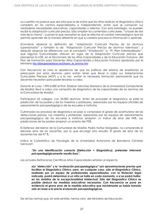 • GUÍA CIENTÍFICA DE LAS ALTAS CAPACIDADES • DECLARADA DE INTERÉS CIENTÍFICO Y PROFESIONAL •
La cuestión no parece que sea otra que la de evitar que los niños realicen el diagnóstico clínico
completo en los centros especializados e independientes: evitar que se conozcan sus
verdaderas necesidades educativas, capacidades y talentos. Con esta estrategia, no pueden
recibir la adaptación curricular precisa. Sólo amplían los contenidos curriculares, “a base de dar
más de lo mismo”, cuando lo que necesitan es que se efectúe el cambio metodológico que les
permita aprender de la manera diferente en que su cerebro procesa la información y aprende.
(Conviene observar la definición de: “Adaptación Curricular Precisa de los alumnos
superdotados” y también la de: “Adaptación Curricular Precisa de alumnos talentosos”, y
después observar las diferencias con el concepto: “Ampliación” o: “PI -Plan individualizado-”,
que algunas Comunidades ofrecen en lugar de la Adaptación Curricular precisa que
preceptúa la LOE, en el Diccionario de las Altas Capacidades y de la Educación Inclusiva, del
Plan de Formación para Docentes Altas Capacidades y Educación Inclusiva aprobado por el
Ministerio http://altascapacidadescse.org/Glosario_de_terminos.html
Con frecuencia se crea la apariencia de que los políticos del sistema de enseñanza se
preocupan por estos alumnos, pero evitan tener que llevar a cabo sus Adaptaciones
Curriculares Precisas (ACP) y a la vez evitan la necesaria formación permanente que los
docentes necesitan para poder llevarlas a cabo.
Durante el curso 1.999-2-000 el Prof. Esteban Sánchez Manzano de la Universidad Complutense
de Madrid, llevó a cabo una campaña de diagnóstico de las capacidades de los alumnos de
la Comunidad de Madrid.
Participaron 65 colegios, con 33.000 alumnos. Antes de proceder al diagnóstico se pidió la
predicción de los padres y de los maestros y profesores, asesorados por los equipos oficiales de
asesoramiento psicopedagógico de las escuelas e institutos.
Culminados los procesos de diagnóstico se pasó a comprobar el grado de acierto/error de las
detecciones previas. Los maestros y profesores, asesorados por los equipos de asesoramiento
psicopedagógico de las escuelas e institutos arrojaron un índice de error del 94%. Las
predicciones de los padres arrojaron un acierto del 70%.
El Defensor del Menor de la Comunidad de Madrid, Pedro Núñez Morgades, no comprendía el
elevado error de los docentes, por lo que encargó otro estudió. El grado de error de los
docentes fue del 97 %.
Indica el Catedrático de Psicología de la Universidad Autónoma de Barcelona Cándido
Genovart.
“Sin una identificación correcta (Detección + Diagnóstico), pretender intervenir
psicopedagógicamente resulta iluso”.
Las actuales Definiciones Científicas Altas Capacidades señalan al respecto:
«La “detección” y la “evaluación psicopedagógica” son aproximaciones previas que
facilitan el Diagnóstico Clínico, pero, en cualquier caso, sólo el Diagnóstico Clínico,
realizado por un equipo de profesionales especializados, con la titulación legal
indicada, podrá determinar si un niño se halla en cada momento, o si se podrá hallar,
en los ámbitos de la excepcionalidad intelectual. Sólo del Diagnóstico Clínico es
posible deducir las medidas educativas necesarias. Con frecuencia se pone en
evidencia el grave error de la medida educativa que inicialmente se había tomado
sólo en base a la previa evaluación psicopedagógica».
De ahí las normas que, en este sentido, hemos visto del Ministerio de Educación.
57
 