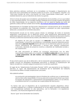 • GUÍA CIENTÍFICA DE LAS ALTAS CAPACIDADES • DECLARADA DE INTERÉS CIENTÍFICO Y PROFESIONAL •
Estas prácticas erróneas continúan en la actualidad. La Consejería o Departamento de
Educación de la Generalitat de Cataluña publicó en el 2.010, -con el Gobierno tripartito- una
“Guía para Familias de niños y de jóvenes con Altas Capacidades Intelectuales”, que en
realidad desorienta, pues se halla llena de errores muy graves.
Ante el cúmulo de quejas que se recibieron, principalmente de las familias, se tuvo que realizar
un documentado informe, con el análisis científico realizado por el Consejo Superior de Expertos
en Altas Capacidades, en sus aspectos científicos, y en sus aspectos legales por parte del
gabinete Jurídico del Foro Catalán de la Familia, http://instisuper.altascapacidades.es/Castellano.html
Recientemente la Consejería de Educación (Departament d’Ensenyament) de la Generalitat
de Cataluña ha publicado otra “Guía para maestros y profesores Las altas capacidades:
detección y evaluación en el ámbito educativo”.
Prácticamente incurre en los mismos graves errores: la estrategia de evitar el necesario
diagnóstico sustituyéndolo por la detección previa, para proporcionar directamente una
pretendida respuesta educativa. Así lo manifiestan la Directora General de Educación Infantil y
Primaria y la Directora General de Secundaria y Bachillerato en su escrito de presentación:
«El objetivo de esta guía es ayudar a la detección de los alumnos con altas
capacidades, conocer las características y necesidades; presentar diferentes pautas
educativas para dar respuesta dentro del aula y en la orientación personal, así como
ofrecer herramientas de observación y recursos para elaborar ampliaciones
curriculares, desarrollo de proyectos creativos y desarrollo de habilidades sociales y
de cooperación».
«En este documento se definen los conceptos relacionados con las altas
capacidades intelectuales con el objetivo de facilitar la detección de estos alumnos
y poder proporcionar, de esta manera, una respuesta holística y ajustada a sus
necesidades».
El documento ignora que de la detección o de la evaluación psicopedagógica previa no es
posible conocer las verdaderas necesidades educativas, ni distinguir la Superdotación del
talento académico, ni poder asegurar la presencia o no de alta capacidad.
En lugar de las “Adaptaciones Curriculares Precisas” (ACP), que preceptúa la Ley Orgánica,
(Art.72.3), la “guía” del Departamento de Enseñanza de la Generalitat de Cataluña
únicamente se refiere a simples ampliaciones curriculares.
Más adelante señala:
«La evaluación psicopedagógica tiene la finalidad de confirmar que un determinado
alumno tiene altas capacidades. En las escuelas esta evaluación la tienen que hacer
los equipos de orientación y asesoramiento psicopedagógico (EAP) y en los institutos
el profesional del EAP o un profesor de la especialidad de orientación».
Ya hemos visto que el diagnóstico de la Superdotación requiere diagnóstico clínico
completo realizado por un equipo multidisciplinar en el que deben participar profesionales
con competencias sanitarias no sólo educativas, con la formación y la experiencia
necesaria, y las titulaciones legalmente indicadas.
Dice la “guía” de la Generalitat de Cataluña:
58
 