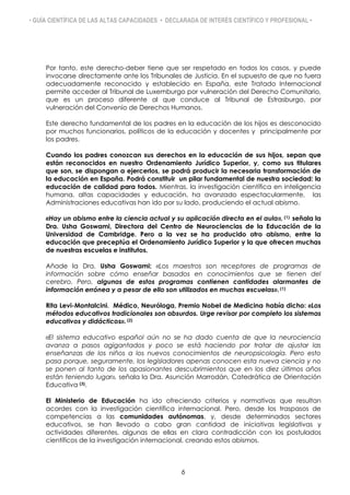 • GUÍA CIENTÍFICA DE LAS ALTAS CAPACIDADES • DECLARADA DE INTERÉS CIENTÍFICO Y PROFESIONAL •
Por tanto, este derecho-deber tiene que ser respetado en todos los casos, y puede
invocarse directamente ante los Tribunales de Justicia. En el supuesto de que no fuera
adecuadamente reconocido y establecido en España, este Tratado Internacional
permite acceder al Tribunal de Luxemburgo por vulneración del Derecho Comunitario,
que es un proceso diferente al que conduce al Tribunal de Estrasburgo, por
vulneración del Convenio de Derechos Humanos.
Este derecho fundamental de los padres en la educación de los hijos es desconocido
por muchos funcionarios, políticos de la educación y docentes y principalmente por
los padres.
Cuando los padres conozcan sus derechos en la educación de sus hijos, sepan que
están reconocidos en nuestro Ordenamiento Jurídico Superior, y, como sus titulares
que son, se dispongan a ejercerlos, se podrá producir la necesaria transformación de
la educación en España. Podrá constituir un pilar fundamental de nuestra sociedad: la
educación de calidad para todos. Mientras, la investigación científica en inteligencia
humana, altas capacidades y educación, ha avanzado espectacularmente, las
Administraciones educativas han ido por su lado, produciendo el actual abismo.
«Hay un abismo entre la ciencia actual y su aplicación directa en el aula», (1) señala la
Dra. Usha Goswami, Directora del Centro de Neurociencias de la Educación de la
Universidad de Cambridge. Pero a la vez se ha producido otro abismo, entre la
educación que preceptúa el Ordenamiento Jurídico Superior y la que ofrecen muchas
de nuestras escuelas e institutos.
Añade la Dra. Usha Goswami: «Los maestros son receptores de programas de
información sobre cómo enseñar basados en conocimientos que se tienen del
cerebro. Pero, algunos de estos programas contienen cantidades alarmantes de
información errónea y a pesar de ello son utilizados en muchas escuelas». (1)
Rita Levi-Montalcini. Médico, Neuróloga, Premio Nobel de Medicina, había dicho: «Los
métodos educativos tradicionales son absurdos. Urge revisar por completo los sistemas
educativos y didácticos». (2)
«El sistema educativo español aún no se ha dado cuenta de que la neurociencia
avanza a pasos agigantados y poco se está haciendo por tratar de ajustar las
enseñanzas de los niños a los nuevos conocimientos de neuropsicología. Pero esto
pasa porque, seguramente, los legisladores apenas conocen esta nueva ciencia y no
se ponen al tanto de los apasionantes descubrimientos que en los diez últimos años
están teniendo lugar», señala la Dra. Asunción Marrodán, Catedrática de Orientación
Educativa (3).
El Ministerio de Educación ha ido ofreciendo criterios y normativas que resultan
acordes con la investigación científica internacional. Pero, desde los traspasos de
competencias a las comunidades autónomas, y, desde determinados sectores
educativos, se han llevado a cabo gran cantidad de iniciativas legislativas y
actividades diferentes, algunas de ellas en clara contradicción con los postulados
científicos de la investigación internacional, creando estos abismos.
6
 