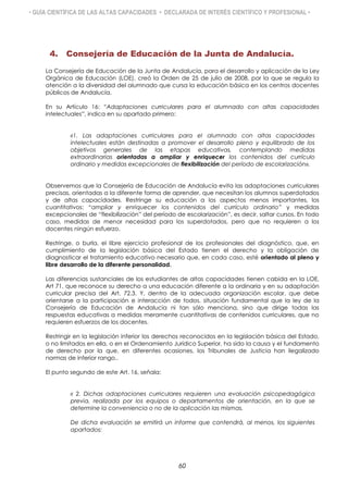 • GUÍA CIENTÍFICA DE LAS ALTAS CAPACIDADES • DECLARADA DE INTERÉS CIENTÍFICO Y PROFESIONAL •
4. Consejería de Educación de la Junta de Andalucía.
La Consejería de Educación de la Junta de Andalucía, para el desarrollo y aplicación de la Ley
Orgánica de Educación (LOE), creó la Orden de 25 de julio de 2008, por la que se regula la
atención a la diversidad del alumnado que cursa la educación básica en los centros docentes
públicos de Andalucía.
En su Artículo 16: “Adaptaciones curriculares para el alumnado con altas capacidades
intelectuales”, indica en su apartado primero:
«1. Las adaptaciones curriculares para el alumnado con altas capacidades
intelectuales están destinadas a promover el desarrollo pleno y equilibrado de los
objetivos generales de las etapas educativas, contemplando medidas
extraordinarias orientadas a ampliar y enriquecer los contenidos del currículo
ordinario y medidas excepcionales de flexibilización del período de escolarización».
Observemos que la Consejería de Educación de Andalucía evita las adaptaciones curriculares
precisas, orientadas a la diferente forma de aprender, que necesitan los alumnos superdotados
y de altas capacidades. Restringe su educación a los aspectos menos importantes, los
cuantitativos: “ampliar y enriquecer los contenidos del currículo ordinario” y medidas
excepcionales de “flexibilización” del período de escolarización”, es decir, saltar cursos. En todo
caso, medidas de menor necesidad para los superdotados, pero que no requieren a los
docentes ningún esfuerzo.
Restringe, o burla, el libre ejercicio profesional de los profesionales del diagnóstico, que, en
cumplimiento de la legislación básica del Estado tienen el derecho y la obligación de
diagnosticar el tratamiento educativo necesario que, en cada caso, esté orientado al pleno y
libre desarrollo de la diferente personalidad.
Las diferencias sustanciales de los estudiantes de altas capacidades tienen cabida en la LOE,
Art 71, que reconoce su derecho a una educación diferente a la ordinaria y en su adaptación
curricular precisa del Art, 72.3. Y, dentro de la adecuada organización escolar, que debe
orientarse a la participación e interacción de todos, situación fundamental que la ley de la
Consejería de Educación de Andalucía ni tan sólo menciona, sino que dirige todas las
respuestas educativas a medidas meramente cuantitativas de contenidos curriculares, que no
requieren esfuerzos de los docentes.
Restringir en la legislación inferior los derechos reconocidos en la legislación básica del Estado,
o no limitados en ella, o en el Ordenamiento Jurídico Superior, ha sido la causa y el fundamento
de derecho por la que, en diferentes ocasiones, los Tribunales de Justicia han ilegalizado
normas de inferior rango,.
El punto segundo de este Art. 16, señala:
« 2. Dichas adaptaciones curriculares requieren una evaluación psicopedagógica
previa, realizada por los equipos o departamentos de orientación, en la que se
determine la conveniencia o no de la aplicación las mismas.
De dicha evaluación se emitirá un informe que contendrá, al menos, los siguientes
apartados:
60
 