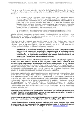 • GUÍA CIENTÍFICA DE LAS ALTAS CAPACIDADES • DECLARADA DE INTERÉS CIENTÍFICO Y PROFESIONAL •
Pero, a la hora de realizar desarrollo normativo de la legislación básica del Estado, las
normativas autonómicas suelen restringir este derecho. Este es el texto del Art 7. 1 del Real
Decreto:
«1. La flexibilización de la duración de los diversos niveles, etapas y grados para los
alumnos superdotados intelectualmente consistirá en su incorporación a un curso
superior al que le corresponda por su edad. Esta medida podrá adoptarse hasta un
máximo de tres veces en la enseñanza básica y una sola vez en las enseñanzas post-
obligatorias. No obstante, en casos excepcionales, las Administraciones educativas
podrán adoptar medidas de flexibilización sin tales limitaciones. Esta flexibilización
incorporará medidas y programas de atención específica».
«2. La flexibilización deberá contar por escrito con la conformidad de los padres».
Aunque este tipo de medidas se diagnostiquen infrecuentemente, no da derecho a las
Consejerías de Educación a restringir este derecho a los niños que las necesiten, ni a los
profesionales que la tengan que diagnosticar.
Pero este tipo de medidas, que pueden llegar a ser muy dañinas para alumnos
superdotados, sólo pueden aplicarse cuando se deduzcan de un Diagnóstico Clínico
completo y siempre que otras medidas, como una adaptación curricular demuestren resultar
insuficiente. El Artículo 5 del Real Decreto establece. Requisitos:
«La decisión de flexibilizar la duración de los diversos niveles y etapas del sistema
educativo para los alumnos superdotados intelectualmente se tomará cuando las
medidas que el centro puede adoptar, dentro del proceso ordinario de
escolarización, se consideren insuficientes para atender adecuadamente a las
necesidades y al desarrollo integral de estos alumnos».
Con cierta frecuencia, ante un estudiante superdotado, el centro educativo propugna una
aceleración o salto de curso, sin que se haya diagnosticado tal medida, sin que se haya
demostrado que otras medidas resulten insuficientes, puesto que ni siquiera se han intentado
y sin que «esta flexibilización incorpore medidas y programas de atención específica», como
preceptúa el señalado Art 7. 1 del Real Decreto. Esta medida, la más fácil de aplicar pero la
más peligrosa, suele proponerse para evitar el desarrollo de la adaptación curricular, que
requiere de los docentes: dedicación y adquirir la formación específica.
Los errores en la intervención educativa suelen provenir de los errores en el diagnóstico, o de
la falta de verdadero diagnóstico, o bien de realizar el diagnóstico por parte de funcionarios
sin la necesaria titulación clínica. En el“Manual de Atención al Alumnado con Necesidades
Específicas de Apoyo Educativo por presentar Altas Capacidades Intelectuales-2”, de la
Consejería de Educación de la Junta de Andalucía, en el apartado: “Evaluación e informe
psicopedagógico” se dice “El orientador u orientadora realizará la evaluación
psicopedagógica”. En el apartado: “Pruebas Estandarizadas para la Evaluación
Psicopedagógica del Alumnado con Altas Capacidades Intelectuales”, se dice: “diagnóstico
clínico de la inteligencia”.
Realizar el diagnóstico clínico de la inteligencia por parte de funcionarios que carecen de la
necesaria titulación clínica, además de vulnerar las leyes sanitarias, constituye un delito de
intrusismo tipificado en el Código Penal, Artículo. 403.
Los padres deben denunciar inmediatamente estas prácticas ilegales que resultan altamente
dañinas para los niños. (Ver Capítulo El Defensor del Estudiante Página 99 a 105).
Cuando estos funcionarios, además, se niegan a entregar a los padres el informe, o las copias
de las pruebas que han realizado al niño, los padres hallarán la vía de reclamación gratuita
en “Defienda los derechos educativos de sus hijos”, de la web http://defensorestudiante.org/
62
 