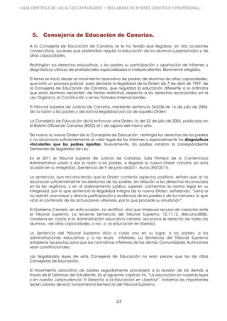 • GUÍA CIENTÍFICA DE LAS ALTAS CAPACIDADES • DECLARADA DE INTERÉS CIENTÍFICO Y PROFESIONAL •
5. Consejería de Educación de Canarias.
A la Consejería de Educación de Canarias se le ha tenido que ilegalizar, en dos ocasiones
consecutivas, sus leyes que pretendían regular la educación de los alumnos superdotados y de
altas capacidades.
Restringían sus derechos educativos, y los padres su participación y aportación de informes y
diagnósticos clínicos de profesionales especializados e independientes, libremente elegidos.
El tema se inició desde el movimiento asociativo de padres de alumnos de altas capacidades,
que instó un proceso judicial para declarar la ilegalidad de la Orden de 7 de abril de 1997, de
la Consejería de Educación de Canarias, que regulaba la educación diferente a la ordinaria
que estos alumnos necesitan, de forma restrictiva, respecto a los derechos reconocidos en la
Ley Orgánica, la Constitución y en los Tratados Internacionales.
El Tribunal Superior de Justicia de Canarias, mediante sentencia 363/04 de 16 de julio de 2004,
dio la razón a los padres y declaró la ilegalidad parcial de aquella Orden.
La Consejería de Educación dictó entonces otra Orden, la del 22 de julio de 2005, publicada en
el Boletín Oficial de Canarias (BOC) el 1 de agosto del mismo año.
De nuevo la nueva Orden de la Consejería de Educación restringía los derechos de los padres
y no reconocía suficientemente el valor legal de los informes y especialmente los diagnósticos
vinculantes que los padres aportan. Nuevamente, los padres instaron la correspondiente
Demanda de Ilegalidad de Ley.
En el 2011 el Tribunal Superior de Justicia de Canarias, Sala Primera de lo Contencioso
Administrativo volvió a dar la razón a los padres, e ilegalizó la nueva Orden canaria, en esta
ocasión en su integridad. (Sentencia de 9 de junio de2011, Autos 392/2011).
La sentencia, aun reconociendo que la Orden contenía aspectos positivos, señala que al no
reconocer suficientemente los derechos de los padres, en relación a los derechos reconocidos
en la ley orgánica, y en el ordenamiento jurídico superior, contamina la norma legal en su
integridad, por lo que sentenció la ilegalidad íntegra de la nueva Orden, señalando: “yerra al
no admitir una mayor y directa participación y audiencia de los padres y de los menores, lo que
vicia el contenido de las actuaciones ulteriores, por lo que procede su anulación”.
El Gobierno Canario, en esta ocasión, no rectificó, sino que interpuso recurso de casación ante
el Tribunal Supremo. La reciente Sentencia del Tribunal Supremo, 12.11.12, (Recurso3858),
condena en costas a la Administración educativa canaria, reconoce el derecho de todos los
alumnos, -de altas capacidades, o no-, a la educación en libertad,
La Sentencia del Tribunal Supremo sitúa a cada uno en su lugar: a los padres, a las
administraciones educativas y a las leyes inferiores. La Sentencia del Tribunal Supremo
establece las pautas para que las normativas inferiores de las demás Comunidades Autónomas
sean constitucionales.
Las ilegalizadas leyes de esta Consejería de Educación no eran peores que las de otras
Consejerías de Educación.
El movimiento asociativo de padres seguidamente procederá a la revisión de las demás a
través de El Defensor del Estudiante. En el siguiente capítulo VII. “La educación en nuestras leyes
y en nuestra Jurisprudencia. El Derecho a la Educación en Libertad”, tratamos las importantes
repercusiones de esta fundamental Sentencia del Tribunal Supremo.
63
 
