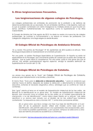 • GUÍA CIENTÍFICA DE LAS ALTAS CAPACIDADES • DECLARADA DE INTERÉS CIENTÍFICO Y PROFESIONAL •
6. Otras tergiversaciones frecuentes.
Las tergiversaciones de algunos colegios de Psicólogos.
Los colegios profesionales son entidades de promoción de la profesión y de defensa de
derechos profesionales de sus asociados. No son entidades científicas, ni de expertos, razón por
la que se pueden contemplar con cierta indulgencia los múltiples errores en que incurren en
temas científicos multidimensionales tan específicos como la Superdotación o las Altas
Capacidades.
El Consejo de Ministros de 2 de agosto de 2013, ha dado luz verde a la nueva ley de colegios
profesionales. Se controla su funcionamiento y se reduce el número de profesiones con
colegiación obligatoria: Una larga exigencia desde Bruselas.
El Colegio Oficial de Psicólogos de Andalucía Oriental.
En su revista “Encuentros de Psicología” Nº 30, septiembre de 2012 publica el artículo: “El/la
Psicólogo/a Especialista en Sobredotación en el ámbito privado”.
Por una parte, no existen Psicólogos Especialistas en Superdotación. En España no existe tal
especialidad en la Psicología, que únicamente podría ser creada por acuerdo del Consejo de
Ministros, que es quien tiene la competencia. Por otra parte, quizá lo más grave sea que el
artículo, tras señalar acertadamente algunos aspectos, divulga la obsoleta definición de
Superdotación en función del CI 130.
El Colegio Oficial de Psicólogos de Cataluña.
Los errores muy graves de la “Guía” del Colegio Oficial de Psicólogos de Cataluña,
producen gran desorientación a las familias y docentes.
El mismo título: “Guía para la detección e intervención educativa…” pone en evidencia que
orientan hacia el dañino disparate de realizar la detección y directamente la intervención
educativa, evitando el necesario diagnóstico clínico, estrategia que se confirma en todo el
contenido.
Esta “guía” orienta el tema en el modelo de Sobredotación intelectual de los tres anillos de
Renzulli. En la identificación es un grave error. “EL modelo de Sobredotación intelectual de
Renzulli, más conocido como el modelo de los tres anillos, es un modelo esencialmente de
intervención, y no de identificación”, como indica López Garzón en su artículo: “¿Se debe
identificar a un alumno bien dotado con el Modelo de los tres anillos?”,que comienza
contestando: “La respuesta es clara y rotunda: NO”. Y, entre otras conclusiones señala:
«Es un grave error, que lleva consigo una tasa muy baja de identificación: el 2 por
diez mil de la población escolar. Utilizar este modelo como base para la
identificación, sólo permite seleccionar a los superdotados más excepcionales, pero
no a todos los posibles superdotados, y por supuesto, tampoco se selecciona a otros
tipos de talentos (incluidos los académicos o creativos)».
Artículo completo: http://www.altacapacidad.net/index.php?option=com_content&task=view&id=25&Itemid=9
64
 