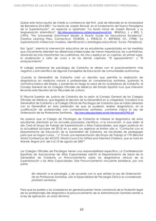 • GUÍA CIENTÍFICA DE LAS ALTAS CAPACIDADES • DECLARADA DE INTERÉS CIENTÍFICO Y PROFESIONAL •
(Sobre este tema resulta de interés la conferencia del Prof. José de Mirandés en la Universidad
de Barcelona 23-4-2001: “La teoría de Joseph Renzulli, en el fundamento del Nuevo Paradigma
de la Superdotación”, en especial su apartado: “La teoría inicial de Joseph Renzulli, y su
tergiversación sistemática”: http://altascapacidadescse.org/lateoriajosephrenzulli.htm RENZULLI, J. y REIS, S.
(1997): "The Schoolwide Enrichment Model: A HowTo Guide for Educational Excellence".
Creative Learning Press. Connecticut. TOURÓN, J., PERALTA, F., REPÁRAZ, Ch. (1998): "La
Superdotación Intelectual: modelos, identificación y estrategias educativas". Eunsa. Pamplona).
Esa “guía”, orienta la intervención educativa de los estudiantes superdotados en las medidas
que únicamente atienden las diferencias intelectuales de menor importancia: las cuantitativas,
obviando las más importantes: las cualitativas. Así cita y explica en un capítulo, en primer lugar,
la aceleración o salto de curso y en los demás capítulos: “El agrupamiento”, y “El
enriquecimiento”.
El colegio profesional de psicólogos de Cataluña se alinea con el posicionamiento más
negativo y anti-científico de algunas Consejerías de Educación de comunidades autónomas.
Cuando la Generalitat de Cataluña creó un decreto que permitía la realización de
diagnósticos en medicina natural a profesionales sin competencias sanitarias, burlando la
normativa básica del Estado, y poniendo en riesgo la salud de los ciudadanos de Cataluña, el
Consejo General de los Colegios Oficiales de Médicos del Estado Español tuvo que intervenir
llevando este Decreto de los Tribunales de Justicia.
El Tribunal Superior de Justicia de Cataluña dio la razón al Consejo General de los Colegios
Oficiales de Médicos, que ilegalizó el decreto de la Generalitat en su integridad. Condenó a la
Generalitat de Cataluña y al Colegio Oficial de Psicólogos de Cataluña que se había alineado
con la Generalitat en esta pretensión de que se pudieran realizar diagnósticos, sin la
cualificación de profesionales con competencias sanitarias, conforme indica la Ley de
Ordenación de las Profesiones Sanitarias. http://www.altascapacidades.es/insti-internacional/ELPAIS.pdf
No parece que al Colegio de Psicólogos de Cataluña le interese el diagnóstico de estos
estudiantes orientado en los actuales postulados científicos, ni la innovación, ni que estén al
día. Creó el Grupo de Trabajo de Superdotación y Altas Capacidades, que según publican en
la actualidad (octubre de 2013) en su web, sus objetivos se limitan sólo a: “Contactar con el
Departamento de Educación de la Generalitat de Cataluña, las facultades de pedagogía
para que se hagan cursos…”y“ Enviar una representación del Grupo de Trabajo al 17th Biennial
World Conference del WCGTC (World Council for Gifted and Talented Children), que se hará en
Warwik, Regne Unit, del 5 al 10 de agosto de 2007”
Los Colegios Oficiales de Psicólogos tienen una responsabilidad específica. La Confederación
Española de Asociaciones de Altas Capacidades solicitó al Departamento de Salud de la
Generalitat de Cataluña un Pronunciamiento sobre los diagnósticos clínicos de la
Superdotación y las Altas Capacidades. Este Pronunciamiento vinculante establece, por una
parte:
«En relación a la psicología, y de acuerdo con lo que señala la Ley de Ordenación
de las Profesiones Sanitarias, sólo la Especialidad de Psicología Clínica es considerada
profesión sanitaria».
Para que los padres y los ciudadanos en general puedan tener constancia de la titulación legal
de los profesionales del diagnóstico el pronunciamiento de la Administración Sanitaria remite a
la ley de aplicación, en estos términos:
65
 