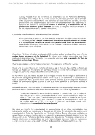 • GUÍA CIENTÍFICA DE LAS ALTAS CAPACIDADES • DECLARADA DE INTERÉS CIENTÍFICO Y PROFESIONAL •
«La Ley 44/2003 de 21 de noviembre, de Ordenación de las Profesiones Sanitarias,
establece en su artículo 5.1 e), como uno de los principios generales de la relación
entre los profesionales sanitarios y las personas que son atendidas por ellos, que “los
profesionales y los responsables de los centros sanitarios facilitarán a sus pacientes, el
ejercicio del derecho a conocer el nombre, la titulación, y la especialidad de los
profesionales sanitarios que los atienden, así como la categoría y función de estos, si
así estuviese definido en su centro o institución».
Continúa el Pronunciamiento de la Administración Sanitaria:
«Para garantizar el ejercicio de éste derecho y del resto establecidos en el artículo
5.2, se prevé que los colegios profesionales establezcan registros públicos accesibles
a la población que deberán de permitir conocer el nombre, titulación, especialidad,
lugar de ejercicio y otros datos que la Ley de Ordenación de las Profesiones Sanitarias
determinen como públicos».
Cuando un Psicólogo privado o funcionario público quiera realizar un diagnóstico a un niño, los
padres deben asegurarse de la titularidad. En primer lugar, deben comprobar que haya
realizado la Licenciatura en Psicología, y, en segundo, lugar que esté en posesión del Título de
Especialista en Psicología Clínica.
Muchos colegiados no tienen la Licenciatura en Psicología, sino en Filosofía y Letras.
Cursar uno o varios Másteres en materias clínicas no es el Título de Especialista en Psicología
Clínica. Los Psicólogos funcionarios en centros públicos tienen la misma obligación de estar
colegiados, como ha establecido el Tribunal Constitucional.
Es importante que los padres acudan a los colegios oficiales de Psicólogos a comprobar la
titulación en los registros públicos que deben tener y que la Ley determina su accesibilidad a
toda la población. Pero, pueden tener como primera sorpresa que el Colegio de Psicólogos
carece del prescriptivo registro público, o bien que no les permitan el preceptivo acceso al
mismo.
El anterior decano, junto con el actual presidente de la sección de psicología de la educación,
remitieron a todos los centros educativos de Cataluña, una carta con el siguiente texto:
“Cualquier información respecto de los centros o profesionales que aborden el
tratamiento de los niños superdotados desde el punto de vista psicológico, se ha de
dirigir al COPC que como Colegio Profesional puede facilitar el listado de psicólogos
especialistas en este tema. Esta información también se puede obtener a través de
la página web del COPC y acceder al directorio profesional donde está
seleccionada la especialidad en superdotados”
No existe en España tal especialidad en superdotados, ni en altas capacidades, que
únicamente podría ser creada por el Consejo de Ministros. En psicología sólo existe como
especialidad el Título de Especialista en Psicología Clínica. Desde diferentes entidades se
aparenta que lo poseen muchos, pero, en realidad, muy pocos psicólogos lo poseen. La Ley de
Ordenación de las Profesiones Sanitarias obliga a los Colegios de Psicólogos a disponer de un
registro público con la especialidad de todos los psicólogos, para que todos los ciudadanos
comprueben si se hallan en posesión del Título de Especialista en Psicología Clínica, o no.
66
 