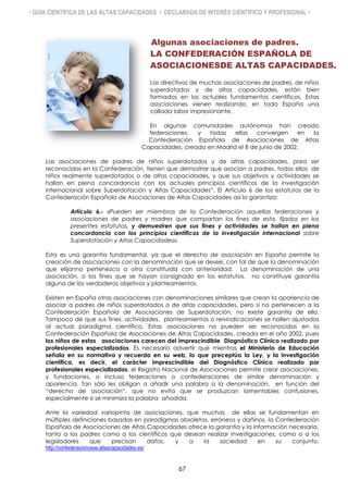 • GUÍA CIENTÍFICA DE LAS ALTAS CAPACIDADES • DECLARADA DE INTERÉS CIENTÍFICO Y PROFESIONAL •
Algunas asociaciones de padres.
LA CONFEDERACIÓN ESPAÑOLA DE
ASOCIACIONESDE ALTAS CAPACIDADES.
Los directivos de muchas asociaciones de padres, de niños
superdotados y de altas capacidades, están bien
formados en los actuales fundamentos científicos. Estas
asociaciones vienen realizando, en toda España una
callada labor impresionante.
En algunas comunidades autónomas han creado
federaciones, y todas ellas convergen en la
Confederación Española de Asociaciones de Altas
Capacidades, creada en Madrid el 8 de junio de 2002.
Las asociaciones de padres de niños superdotados y de altas capacidades, para ser
reconocidas en la Confederación, tienen que demostrar que asocian a padres, todos ellos de
niños realmente superdotados o de altas capacidades, y que sus objetivos y actividades se
hallan en plena concordancia con los actuales principios científicos de la investigación
internacional sobre Superdotación y Altas Capacidades”. El Artículo 6 de los estatutos de la
Confederación Española de Asociaciones de Altas Capacidades así lo garantiza:
Artículo 6.- «Pueden ser miembros de la Confederación aquellas federaciones y
asociaciones de padres y madres que compartan los fines de esta, fijados en los
presentes estatutos, y demuestren que sus fines y actividades se hallan en plena
concordancia con los principios científicos de la investigación internacional sobre
Superdotación y Altas Capacidades».
Esta es una garantía fundamental, ya que el derecho de asociación en España permite la
creación de asociaciones con la denominación que se desee, con tal de que la denominación
que elijanno pertenezca a otra constituida con anterioridad. La denominación de una
asociación, o los fines que se hayan consignado en los estatutos, no constituye garantía
alguna de los verdaderos objetivos y planteamientos.
Existen en España otras asociaciones con denominaciones similares que crean la apariencia de
asociar a padres de niños superdotados o de altas capacidades, pero si no pertenecen a la
Confederación Española de Asociaciones de Superdotación, no existe garantía de ello.
Tampoco de que sus fines, actividades, planteamientos o reivindicaciones se hallen ajustados
al actual paradigma científico. Estas asociaciones no pueden ser reconocidas en la
Confederación Española de Asociaciones de Altas Capacidades, creada en el año 2002, pues
los niños de estas asociaciones carecen del imprescindible Diagnóstico Clínico realizado por
profesionales especializados. Es necesario advertir que mientras el Ministerio de Educación
señala en su normativa y recuerda en su web, lo que preceptúa la Ley, y la investigación
científica, es decir, el carácter imprescindible del Diagnóstico Clínico realizado por
profesionales especializados, el Registro Nacional de Asociaciones permite crear asociaciones,
y fundaciones, o incluso federaciones o confederaciones de similar denominación y
apariencia. Tan sólo les obligan a añadir una palabra a la denominación, en función del
“derecho de asociación”, que no evita que se produzcan lamentables confusiones,
especialmente si se minimiza la palabra añadida.
Ante la variedad variopinta de asociaciones, que muchas de ellas se fundamentan en
múltiples definiciones basadas en paradigmas obsoletos, erróneos y dañinos, la Confederación
Española de Asociaciones de Altas Capacidades ofrece la garantía y la información necesaria,
tanto a los padres como a los científicos que desean realizar investigaciones, como o a los
legisladores que precisan datos, y a la sociedad en su conjunto.
http://confederacionceas.altascapacidades.es/
67
 
