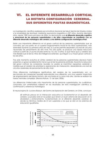 • GUÍA CIENTÍFICA DE LAS ALTAS CAPACIDADES • DECLARADA DE INTERÉS CIENTÍFICO Y PROFESIONAL •
VI. EL DIFERENTE DESARROLLO CORTICAL
LA DISTINTA CONFIGURACIÓN CEREBRAL.
SUS DIFERENTES PAUTAS DIAGNÓSTICAS.
La investigación científica realizada por el Instituto Nacional de Salud Mental de Estados Unidos
y la Universidad de Montreal, mediante resonancia magnética a 307 niños, durante diecisiete
años, desde 1989 hasta principios de 2006, ha demostrado que el diferente desarrollo cognitivo
y emocional de las personas superdotadas y de altas capacidades se manifiesta con un
diferente desarrollo morfológico del cerebro y una distinta configuración morfológica final.
Existe una importante diferencia en el grosor cortical de las personas superdotadas que se
concreta, por una parte, en un superior engrosamiento inicial en los niños superdotados, más
extendido durante sus primeros años de vida, lo cual les permite desarrollar una red de circuitos
neuronales de pensamiento de alto nivel. Por otra parte, se produce una rápida reducción
cortical a partir de un punto situado entre los 12 y los 13 años, lo que hace que su cerebro sea
más flexible que el de los niños de inteligencia estándar, que llegan a su mayor grosor cortical a
los seis años.
Tras este momento evolutivo el córtex cerebral de las personas superdotadas decrece hasta
presentar un grosor sensiblemente menor que el de las personas estándar. Durante la reducción
del grosor cortical, las conexiones neurales no usadas se marchitan (apoptosis cerebral) a
medida que el cerebro da prioridad a operaciones de maduración, desarrollando una red de
circuitos cerebrales de pensamiento de alto nivel.
Otras diferencias morfológicas significativas del cerebro de los superdotados son: un
seccionado de conexiones neurales redundantes muy diferente; una muy superior trayectoria
de engrosamiento del lóbulo frontal y de una franja en su zona más alta, donde se realizan las
tareas mentales complejas. (Revista Nature, 13 de abril, 2006).
Las diferencias intelectuales más importantes de las personas superdotadas, las cualitativas,
conocidas con anterioridad hallaron en los resultados de esta investigación científica su
confirmación y referencia morfológica
El neurocirujano Dr. Luciano Basauri, del Centro de Exploración del Cerebro, en Chile, concluye:
«El estímulo precoz en la interacción educativa es fundamental en el desarrollo del
cerebro. La prueba está en los países que tienen un buen sistema de educación en la
diversidad y entrenamiento, fundamentado en el diferente desarrollo cerebral, es
donde los términos medios de CI son superiores a los que se dan en los sistemas de
educación igualitaria».
68
 
