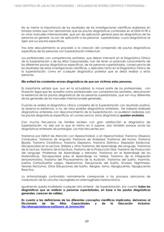 • GUÍA CIENTÍFICA DE LAS ALTAS CAPACIDADES • DECLARADA DE INTERÉS CIENTÍFICO Y PROFESIONAL •
No es menor la importancia de los resultados de las investigaciones científicas realizadas en
Estados Unidos que han demostrado que las pautas diagnósticas contenidas en el DSM-IV-TR o
en otros manuales internacionales, que son de aplicación general para los diagnósticos de las
personas en general, no son de aplicación a las personas superdotadas, cuyos diagnósticos se
rigen por sus pautas específicas.
Tras este descubrimiento se procedió a la creación del compendio de pautas diagnósticas
específicas de las personas con Superdotación intelectual.
Los profesionales con competencias sanitarias, que deban intervenir en el Diagnóstico Clínico
de la Superdotación y de las Altas Capacidades, han de tener un profundo conocimiento de
las diferentes pautas diagnósticas específicas, de las personas superdotadas, consecuencia de
los resultados de estas investigaciones científicas, y aplicarlas tanto en el Diagnóstico Clínico de
la Superdotación, como en cualquier diagnóstico posterior que se deba realizar a estas
personas.
Ello evitará los constantes errores diagnósticos de que son víctimas estas personas.
Es importante señalar que, aun en la actualidad, la mayor parte de los profesionales, con
titulación legal que les acredita como profesionales con competencias sanitarias, desconocen
la existencia de las pautas diagnósticas de las personas superdotadas, que son muy diferentes
de las generales de los manuales internacionales generales.
Cuando se realiza el diagnóstico clínico completo de la Superdotación con resultado positivo,
se observa la existencia, o no, de otros posibles diagnósticos anteriores. De haberse realizado
diagnósticos anteriores con desconocimiento de la Superdotación, no pudieron realizarse con
las pautas diagnósticas específicas, en consecuencia, estos diagnósticos quedan anulados.
Con mucha frecuencia las familias reciben con gran satisfacción el diagnóstico de
Superdotación, no sólo por lo que el mismo en sí supone, sino también porque anula las
diagnósticos anteriores de patologías. Los más frecuentes son:
Trastornos por Déficit de Atención con Hiperactividad, o sin Hiperactividad. Trastorno Obsesivo
Compulsivo. Trastornos de Angustia. Trastornos de Ansiedad. Trastornos del Humor. Trastorno
Bipolar. Trastorno Ciclotímico. Trastorno Depresivo. Trastorno Distímico. Depresión Existencial.
Discapacidad en la Lectura. Dislexia y otros Trastornos del Aprendizaje del Lenguaje. Trastornos
de la Lectura. Trastorno de la Escritura. Trastorno de la Producción Oral. Trastorno de Producción
del Lenguaje. Problemas de Aprendizaje y Memoria. Trastornos en el Aprendizaje de las
Matemáticas. Discapacidad para el Aprendizaje no Verbal. Trastorno de la Integración
Sensoriomotora. Trastorno del Procesamiento de la Audición. Trastornos del Sueño. Insomnio.
Sueños Cortos/Sueños Largos. Hipersomnia. Disrupciones del Sueño. Enuresis. Nightmares.
Terrores Nocturnos. Otras Disrupciones del Sueño. Alergias. Asma. Hipoglucemia. Hipoglucemia
Reactiva.
La sintomatología confundida normalmente corresponde a los procesos asíncronos de
maduración de los circuitos neurogliales en sistemogénesis heterocrónica.
Igualmente queda invalidado cualquier otro anterior de Superdotación, por cuanto todos los
diagnósticos que se realizan a personas superdotadas, en base a las pautas diagnósticas
generales, carecen de validez.
En cuanto a las definiciones de los diferentes conceptos científicos implicados, derivamos al
Diccionario de las Altas Capacidades y de la Educación Inclusiva:
http://altascapacidadescse.org/Glosario_de_terminos.html
69
 