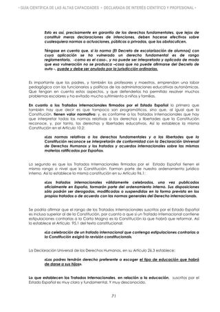 • GUÍA CIENTÍFICA DE LAS ALTAS CAPACIDADES • DECLARADA DE INTERÉS CIENTÍFICO Y PROFESIONAL •
Esto es así, precisamente en garantía de los derechos fundamentales, que lejos de
constituir meras declaraciones de intenciones, deben hacerse efectivos sobre
cualesquiera normas o actuaciones, públicas o privadas, que los obstaculicen.
Téngase en cuenta que, si la norma (El Decreto de escolarización de alumnos) con
cuya aplicación se ha vulnerado un derecho fundamental es de rango
reglamentario, -como es el caso-, y no puede ser interpretada y aplicada de modo
que esa vulneración no se produzca –cosa que no puede afirmarse del Decreto de
auto -, puede y debe ser anulado por la jurisdicción ordinaria».
Es importante que los padres, y también los profesores y maestros, emprendan una labor
pedagógica con los funcionarios y políticos de las administraciones educativas autonómicas.
Que tengan en cuenta estos aspectos, y que defenderlos ha permitido resolver muchos
problemas escolares y ha evitado mucho sufrimiento a niños y familias.
En cuanto a los Tratados internacionales firmados por el Estado Español lo primero que
también hay que decir es que tampoco son programáticos, sino que, al igual que la
Constitución, tienen valor normativo; y, es conforme a los Tratados Internacionales que hay
que interpretar todas las normas relativas a los derechos y libertades que la Constitución
reconoce, y, por tanto, los derechos y libertades educativas. Así lo establece la misma
Constitución en el Artículo 10.2:
«Las normas relativas a los derechos fundamentales y a las libertades que la
Constitución reconoce se interpretarán de conformidad con la Declaración Universal
de Derechos Humanos y los tratados y acuerdos internacionales sobre las mismas
materias ratificados por España».
Lo segundo es que los Tratados Internacionales firmados por el Estado Español tienen el
mismo rango o nivel que la Constitución. Forman parte de nuestro ordenamiento jurídico
interno. Así lo establece la misma constitución en su Artículo 96.1:
«Los tratados internacionales válidamente celebrados, una vez publicados
oficialmente en España, formarán parte del ordenamiento interno. Sus disposiciones
sólo podrán ser derogadas, modificadas o suspendidas en la forma prevista en los
propios tratados o de acuerdo con las normas generales del Derecho internacional».
Se podría afirmar que el rango de los Tratados Internacionales suscritos por el Estado Español
es incluso superior al de la Constitución, por cuanto a que si un Tratado internacional contiene
estipulaciones contrarias a la Carta Magna es la Constitución la que habrá que reformar. Así
lo establece el Artículo 95.1 del texto constitucional:
«La celebración de un tratado internacional que contenga estipulaciones contrarias a
la Constitución exigirá la revisión constitucional».
La Declaración Universal de los Derechos Humanos, en su Artículo 26.3 establece:
«Los padres tendrán derecho preferente a escoger el tipo de educación que habrá
de darse a sus hijos».
Lo que establecen los Tratados Internacionales, en relación a la educación, suscritos por el
Estado Español es muy claro y fundamental. Y muy desconocido.
71
 