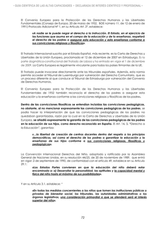 • GUÍA CIENTÍFICA DE LAS ALTAS CAPACIDADES • DECLARADA DE INTERÉS CIENTÍFICO Y PROFESIONAL •
El Convenio Europeo para la Protección de los Derechos Humanos y las Libertades
Fundamentales (Consejo de Europa, 20 de marzo de 1952. BOE número 11, de 12 de enero de
1991) Protocolo Adicional Nº 1, en su Artículo Art. 2º, establece:
«A nadie se le puede negar el derecho a la instrucción. El Estado, en el ejercicio de
las funciones que asuma en el campo de la educación y de la enseñanza, respetará
el derecho de los padres a asegurar esta educación y esta enseñanza conforme a
sus convicciones religiosas y filosóficas».
El Tratado Internacional suscrito por el Estado Español, más reciente, es la Carta de Derechos y
Libertades de la Unión Europea, proclamada el 12 de diciembre de 2007 en Estrasburgo. Es la
parte dogmática-constitucional del Tratado de Lisboa y ha entrado en vigor el 1 de diciembre
de 2009. La Carta Europea es legalmente vinculante para todos los países firmantes de la UE.
El Tratado puede invocarse directamente ante los tribunales españoles. Además, esta norma
permite acceder al Tribunal de Luxemburgo por vulneración del Derecho Comunitario, que es
un proceso diferente al que conduce al Tribunal de Estrasburgo por vulneración del Convenio
de Derechos Humanos.
El Convenio Europeo para la Protección de los Derechos Humanos y las Libertades
Fundamentales de 1952 también reconocía el derecho de los padres a asegurar esta
educación y la enseñanza conforme a las convicciones religiosas y filosóficas de los padres.
Dentro de las convicciones filosóficas se entendían incluidas las convicciones pedagógicas,
no obstante, al no mencionar expresamente las convicciones pedagógicas de los padres, se
podía hacer la interpretación de que las convicciones pedagógicas de los padres no
quedaban garantizadas, razón por la cual en la Carta de Derechos y Libertades de la Unión
Europea, se añadió expresamente la garantía de las convicciones pedagógicas de los padres
en la educación de sus hijos, como derecho reconocido en España. El Art. 14. 3. “Derecho a
la Educación”, garantiza:
«…la libertad de creación de centros docentes dentro del respeto a los principios
democráticos, así como el derecho de los padres a garantizar la educación y la
enseñanza de sus hijos conforme a sus convicciones religiosas, filosóficas y
pedagógicas».
La Convención Internacional Derechos del Niño, adoptada y ratificada por la Asamblea
General de Naciones Unidas, en su resolución 44/25, de 20 de noviembre de 1989, que entró
en vigor: 2 de septiembre de 1990, de conformidad con el artículo 49, establece en su Artículo
29.1:
«Los Estados Partes convienen en que la educación del niño deberá estar
encaminada a: a) Desarrollar la personalidad, las aptitudes y la capacidad mental y
física del niño hasta el máximo de sus posibilidades».
Y en su Artículo 3.1, establece: “
«En todas las medidas concernientes a los niños que tomen las instituciones públicas o
privadas de bienestar social, los tribunales, las autoridades administrativas o los
órganos legislativos, una consideración primordial a que se atenderá será el interés
superior del niño».
72
 