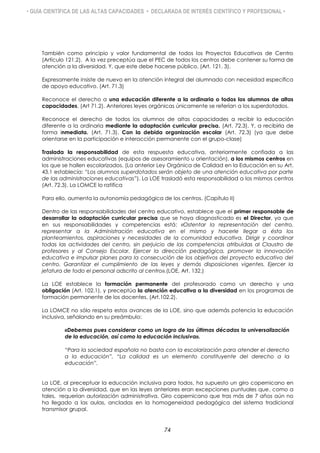 • GUÍA CIENTÍFICA DE LAS ALTAS CAPACIDADES • DECLARADA DE INTERÉS CIENTÍFICO Y PROFESIONAL •
También como principio y valor fundamental de todos los Proyectos Educativos de Centro
(Artículo 121.2). A la vez preceptúa que el PEC de todos los centros debe contener su forma de
atención a la diversidad. Y, que este debe hacerse público, (Art. 121. 3).
Expresamente insiste de nuevo en la atención integral del alumnado con necesidad específica
de apoyo educativo. (Art. 71.3)
Reconoce el derecho a una educación diferente a la ordinaria o todos los alumnos de altas
capacidades, (Art 71.2). Anteriores leyes orgánicas únicamente se referían a los superdotados.
Reconoce el derecho de todos los alumnos de altas capacidades a recibir la educación
diferente a la ordinaria mediante la adaptación curricular precisa. (Art. 72.3). Y, a recibirla de
forma inmediata. (Art. 71.3). Con la debida organización escolar (Art. 72.3) (ya que debe
orientarse en la participación e interacción permanente con el grupo-clase)
Traslada la responsabilidad de esta respuesta educativa, anteriormente confiada a las
administraciones educativas (equipos de asesoramiento u orientación), a los mismos centros en
los que se hallen escolarizados. (La anterior Ley Orgánica de Calidad en la Educación en su Art.
43.1 establecía: “Los alumnos superdotados serán objeto de una atención educativa por parte
de las administraciones educativas”). La LOE trasladó esta responsabilidad a los mismos centros
(Art. 72.3). La LOMCE lo ratifica
Para ello, aumenta la autonomía pedagógica de los centros. (Capítulo II)
Dentro de las responsabilidades del centro educativo, establece que el primer responsable de
desarrollar la adaptación curricular precisa que se haya diagnosticado es el Director, ya que
en sus responsabilidades y competencias está: «Ostentar la representación del centro,
representar a la Administración educativa en el mismo y hacerle llegar a ésta los
planteamientos, aspiraciones y necesidades de la comunidad educativa. Dirigir y coordinar
todas las actividades del centro, sin perjuicio de las competencias atribuidas al Claustro de
profesores y al Consejo Escolar. Ejercer la dirección pedagógica, promover la innovación
educativa e impulsar planes para la consecución de los objetivos del proyecto educativo del
centro. Garantizar el cumplimiento de las leyes y demás disposiciones vigentes. Ejercer la
jefatura de todo el personal adscrito al centro».(LOE, Art. 132.)
La LOE establece la formación permanente del profesorado como un derecho y una
obligación (Art. 102.1), y preceptúa la atención educativa a la diversidad en los programas de
formación permanente de los docentes. (Art.102.2).
La LOMCE no sólo respeta estos avances de la LOE, sino que además potencia la educación
inclusiva, señalando en su preámbulo:
«Debemos pues considerar como un logro de las últimas décadas la universalización
de la educación, así como la educación inclusiva».
“Para la sociedad española no basta con la escolarización para atender el derecho
a la educación”, “La calidad es un elemento constituyente del derecho a la
educación”.
La LOE, al preceptuar la educación inclusiva para todos, ha supuesto un giro copernicano en
atención a la diversidad, que en las leyes anteriores eran excepciones puntuales que, como a
tales, requerían autorización administrativa. Giro copernicano que tras más de 7 años aún no
ha llegado a las aulas, ancladas en la homogeneidad pedagógica del sistema tradicional
transmisor grupal.
74
 