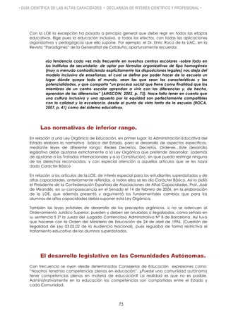 • GUÍA CIENTÍFICA DE LAS ALTAS CAPACIDADES • DECLARADA DE INTERÉS CIENTÍFICO Y PROFESIONAL •
Con la LOE la excepción ha pasado a principio general que debe regir en todas las etapas
educativas. Rige pues la educación inclusiva, a todos los efectos, con todas las aplicaciones
organizativas y pedagógicas que ello supone. Por ejemplo, el Dr. Enric Roca de la UAC, en la
Revista “Paradigmes” de la Generalitat de Cataluña, oportunamente recuerda:
«La tendencia cada vez más frecuente en nuestros centros escolares -sobre todo en
los institutos de secundaria- de optar por fórmulas organizativas de tipo homogéneo
(muy a menudo contradiciendo explícitamente las disposiciones legales) nos aleja del
modelo inclusivo de enseñanza, el cual se define por poder hacer de la escuela un
lugar dónde quepa todo el mundo, sean las que sean las características y las
potencialidades, y que comporta “un proceso social que tiene como finalidad que los
miembros de un centro escolar aprendan a vivir con las diferencias y, de hecho,
aprendan de las diferencias” (AINSCOW, 2002, p. 73). Hace falta tener en cuenta que
una cultura inclusiva y una apuesta por la equidad son perfectamente compatibles
con la calidad y la excelencia, desde el punto de vista tanto de la escuela (ROCA,
2007, p. 41) como del sistema educativo».
Las normativas de inferior rango.
En relación a una Ley Orgánica de Educación, en primer lugar, la Administración Educativa del
Estado elabora la normativa básica del Estado, para el desarrollo de aspectos específicos,
mediante leyes de diferente rango: Reales Decretos, Decretos, Ordenes…Este desarrollo
legislativo debe ajustarse estrictamente a la Ley Orgánica que pretende desarrollar, (además
de ajustarse a los Tratados Internacionales y a la Constitución), sin que pueda restringir ninguno
de los derechos reconocidos, y con especial atención a aquellos artículos que se les haya
dado Carácter Básico
En relación a los artículos de la LOE, de interés especial para los estudiantes superdotados y de
altas capacidades, anteriormente referidos, a todos ellos se les dio Carácter Básico. Así lo pidió
el Presidente de la Confederación Española de Asociaciones de Altas Capacidades, Prof. José
de Mirandés, en su comparecencia en el Senado el 14 de febrero de 2006, en la elaboración
de la LOE, que además presentó y argumentó los fundamentales cambios que para los
alumnos de altas capacidades debía suponer esta Ley Orgánica.
También las leyes estatales de desarrollo de los preceptos orgánicos, si no se adecuan al
Ordenamiento Jurídico Superior, pueden y deben ser anuladas o ilegalizadas, como señala en
su sentencia S Sª la Jueza del Juzgado Contencioso Administrativo Nº 8 de Barcelona. Así tuvo
que hacerse con la Orden del Ministerio de Educación de 24 de abril de 1996, (Cuestión de
Ilegalidad de Ley 03.02.02 de la Audiencia Nacional), pues regulaba de forma restrictiva el
tratamiento educativo de los alumnos superdotados.
El desarrollo legislativo en las Comunidades Autónomas.
Con frecuencia se oyen desde determinadas Consejerías de Educación expresiones como:
“Nosotros tenemos competencias plenas en educación”. ¿Puede una comunidad autónoma
tener competencias plenas en materia de educación? La realidad es que no es posible.
Administrativamente en la educación las competencias son compartidas entre el Estado y
cada Comunidad.
75
 