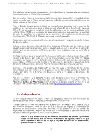 • GUÍA CIENTÍFICA DE LAS ALTAS CAPACIDADES • DECLARADA DE INTERÉS CIENTÍFICO Y PROFESIONAL •
El Estado tiene competencias exclusivas que no puede delegar o traspasar; y las comunidades
tienen aquellas que el Estado le ha traspasado.
Cuando se dice: “Nosotros tenemos competencias plenas en educación”, en realidad sólo se
puede entender que el Estado les ha traspasado todas las competencias administrativas de
posible traspaso en la materia.
Pero, el Estado siempre conserva todas sus competencias exclusivas, entre otras las de
establecer las normas básicas para el desarrollo del artículo 27 de la Constitución Española
(CE), a fin de garantizar el cumplimiento de las obligaciones de los poderes públicos en la
materia. (CE Art 149.30) .o la regulación de las condiciones básicas que garanticen la igualdad
de todos los españoles en el ejercicio de los derechos y el cumplimiento de los deberes
constitucionales (CE, Art 149.1). Estas competencias, no son traspasables.
Hablamos de competencias administrativas, pero los padres son y seguirán siendo los titulares
del derecho-deber.
En base a estas competencias administrativas exclusivas, el Estado crea las máximas leyes
educativas como son las orgánicas y las leyes educativas básicas. Y es a partir de la legislación
estatal, que las comunidades autónomas pueden crear legislación para su desarrollo y
aplicación.
El Estado mantiene para el cumplimiento de sus competencias exclusivas la Alta Inspección
Educativa del Estado, con sede en todas las Comunidades Autónomas. (LOE Art. 103).La
ilegalización de leyes educativas de las Consejerías de Educación, que restringen los derechos
reconocidos en el Ordenamiento Jurídico se ha comenzado por las leyes educativas de la
Consejería de Educación de Canarias. Además ha producido importante jurisprudencia.
Culminado este proceso de ilegalización de ley, las leyes y normativas de las demás
comunidades, que son similares a las ilegalizadas de la Comunidad canaria, se hallan en
estudio, por parte de El Defensor del Estudiante, para la interposición de proceso de
ilegalización.
Para el conocimiento y la correcta interpretación de las leyes educativas y sanitarias y su
correcta aplicación a los estudiantes con altas capacidades es importante visitar el
“Consultorio Jurídico de Altas Capacidades”. Responde el Letrado experto en Derecho a La
Educación y Abogado del Estado D. Jorge Buxadé: http://altascapacidadescse.org/cse/consultorio/
La Jurisprudencia.
Los procesos judiciales que los padres se han visto obligados a interponer ante la inacción de
centros educativos, también han producido importante Jurisprudencia.
La Psicóloga Coks Feenstra en su libro “El Niño Superdotado” (Ed. Médici) en su capítulo “¿Qué
dice la ley al respecto?”, sobre los casos en que la escuela se negaba o se retrasaba en
desarrollar las adaptaciones curriculares indicadas en los dictámenes de los centros de
diagnóstico especializados, después de indicar que la ley reconoce el derecho básico a la
educación diferente que estos alumnos necesitan, señala:
«Esto es lo que establece la ley. No obstante, la realidad del alumno superdotado
puede ser bien distinta. Fue tan inmensa la frustración de algunos padres al ver que
no se respetaba el derecho de sus hijos a un pleno desarrollo de sus posibilidades,
que recurrieron a la justicia.
76
 
