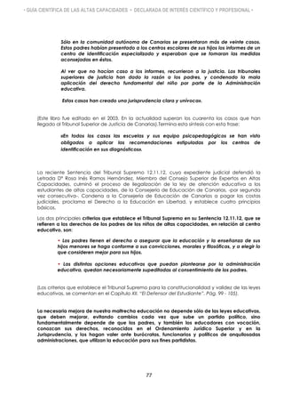 • GUÍA CIENTÍFICA DE LAS ALTAS CAPACIDADES • DECLARADA DE INTERÉS CIENTÍFICO Y PROFESIONAL •
Sólo en la comunidad autónoma de Canarias se presentaron más de veinte casos.
Estos padres habían presentado a los centros escolares de sus hijos los informes de un
centro de identificación especializado y esperaban que se tomaran las medidas
aconsejadas en éstos.
Al ver que no hacían caso a los informes, recurrieron a la justicia. Los tribunales
superiores de justicia han dado la razón a los padres, y condenado la mala
aplicación del derecho fundamental del niño por parte de la Administración
educativa.
Estos casos han creado una jurisprudencia clara y unívoca».
(Este libro fue editado en el 2003. En la actualidad superan los cuarenta los casos que han
llegado al Tribunal Superior de Justicia de Canarias).Termina esta síntesis con esta frase:
«En todos los casos las escuelas y sus equipo psicopedagógicos se han visto
obligados a aplicar las recomendaciones estipuladas por los centros de
identificación en sus diagnósticos».
La reciente Sentencia del Tribunal Supremo 12.11.12, cuyo expediente judicial defendió la
Letrada Dª Rosa Inés Ramos Hernández, Miembro del Consejo Superior de Expertos en Altas
Capacidades, culminó el proceso de ilegalización de la ley de atención educativa a los
estudiantes de altas capacidades, de la Consejería de Educación de Canarias, -por segunda
vez consecutiva-. Condena a la Consejería de Educación de Canarias a pagar las costas
judiciales, proclama el Derecho a la Educación en Libertad, y establece cuatro principios
básicos.
Los dos principales criterios que establece el Tribunal Supremo en su Sentencia 12.11.12, que se
refieren a los derechos de los padres de los niños de altas capacidades, en relación al centro
educativo, son:
• Los padres tienen el derecho a asegurar que la educación y la enseñanza de sus
hijos menores se haga conforme a sus convicciones, morales y filosóficas, y a elegir lo
que consideren mejor para sus hijos.
• Las distintas opciones educativas que puedan plantearse por la administración
educativa, quedan necesariamente supeditadas al consentimiento de los padres.
(Los criterios que establece el Tribunal Supremo para la constitucionalidad y validez de las leyes
educativas, se comentan en el Capítulo XII. “El Defensor del Estudiante”. Pág. 99 - 105).
La necesaria mejora de nuestra maltrecha educación no depende sólo de las leyes educativas,
que deben mejorar, evitando cambios cada vez que sube un partido político, sino
fundamentalmente depende de que los padres, y también los educadores con vocación,
conozcan sus derechos, reconocidos en el Ordenamiento Jurídico Superior y en la
Jurisprudencia, y los hagan valer ante burócratas, funcionarios y políticos de anquilosadas
administraciones, que utilizan la educación para sus fines partidistas.
77
 