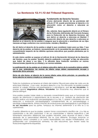 • GUÍA CIENTÍFICA DE LAS ALTAS CAPACIDADES • DECLARADA DE INTERÉS CIENTÍFICO Y PROFESIONAL •
La Sentencia 12.11.12 del Tribunal Supremo.
Fundamento de Derecho Tercero:
«Como derivación directa de las previsiones del
artículo 27 CE, puede proclamarse el derecho a la
educación como un derecho a educarse en
libertad.
Ello, además, tiene regulación directa en el Primero
de los Protocolos Adicionales del Convenio Europeo
para la Protección de los Derechos Humanos, del
que deriva un derecho a educarse en libertad. Y
proyección directa de ese derecho a educarse en
libertad es el derecho de los padres a asegurar que la educación y enseñanza de sus hijos
menores se haga conforme a sus convicciones, morales y filosóficas.
De ahí deriva el derecho de los padres a elegir lo que consideren mejor para sus hijos. Y ese
derecho de los padres, se traduce, necesariamente, en la necesidad de que deben prestar su
consentimiento respecto de las distintas opciones educativas que puedan plantearse por la
administración.
En este mismo sentido se expresa el artículo 26 de la Declaración Universal de los Derechos
del Hombre, pues los padres "tendrán derecho preferente a escoger" el tipo de educación
que habrá de darse a sus hijos. Y lo afirmado tiene traslación normativa en normas
internacionales (aparte las ya citadas) y en normas estatales.
La participación de los padres en el sistema educativo deriva de la normativa básica estatal,
por lo que, entendemos, las normas de inferior rango deben expresamente recoger o
desarrollar dicho principio.
Dicho de otra forma, el silencio de la norma inferior sobre dicho principio, no garantiza de
forma efectiva el mismo e implica su vulneración».
Todos los ciudadanos ya tenemos el criterio del máximo Tribunal para saber de cada una de
estas leyes inferiores, si son nulas de pleno derecho, o no. Por otra parte, los padres pueden
aportar al colegio informes psicopedagógicos o psicológicos, que no son vinculantes. O,
pueden aportar diagnósticos clínicos, vinculantes. Son situaciones muy diferentes que es
preciso distinguir:
Unos padres pueden haber dado su necesario consentimiento para que un funcionario del
equipo de orientación o asesoramiento de la escuela o un profesor de orientación del
instituto realice una evaluación psicopedagógica a su hijo. Y, quieran contrastarla con otra
detección o evaluación psicopedagógica complementaria de un psicopedagogo o
psicólogo independiente. Ambos informes de evaluaciones psicopedagógicas o psicológicas
no son vinculante para las partes. Tampoco los informes determinan si el niño es o no
superdotado.
Cuestión diferente es que los padres, quieran tomar conocimiento científico de si su hijo es
superdotado o de alta capacidad, o de sus capacidades o talentos específicos y del
tratamiento educativo diferencial que pudiera necesitar, para alcanzar el pleno y libre
desarrollo de su personalidad diferente. Eso es cosa diferente. Encargan entonces un
diagnóstico clínico completo a un centro especializado con equipo multidisciplinar, con
profesionales con competencias sanitarias, no sólo educativas, que reúnen todas las
titulaciones legalmente requeridas.
78
 