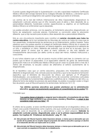 • GUÍA CIENTÍFICA DE LAS ALTAS CAPACIDADES • DECLARADA DE INTERÉS CIENTÍFICO Y PROFESIONAL •
Cuando queda diagnosticada la Superdotación o la alta capacidad mediante Certificado
Médico Oficial del Consejo General de los Colegios Oficiales de Médicos, y dictamen que lo
desarrolla, constituye el diagnóstico de superior rango legal que existe en el Estado.
Los centros de la red del Instituto Internacional de Altas Capacidades diagnostican la
adaptación curricular precisa que el niño necesita para el pleno y libre desarrollo de su
personalidad diferente, haciéndola constar, especificando su objetivo, en el Certificado
Médico Oficial o en el Dictamen que lo desarrolla.
Los padres estudian entonces, con los expertos, el tratamiento educativo diagnosticado, en
forma de adaptación curricular precisa. Conforman su convicción sobre la educación
diferente que su hijo necesita para el pleno y libre desarrollo de su personalidad diferente.
Esta es una circunstancia importante para constituir el carácter vinculante para todos los
centros educativos. Así lo han establecido los tribunales de Justicia en todos los casos que se
han presentado, fundamentando las sentencias en el Ordenamiento Jurídico Superior. Todos
sabemos que si los padres aportan al colegio el Certificado Médico Oficial de un equipo de
facultativos especializados, por ejemplo, en sistema digestivo, que diagnostica la celiaquía de
un niño, y establece un menú, diferente del ordinario, que se sirve en la escuela, que no
contiene gluten El centro que le diera el menú ordinario un día más debería ser
inmediatamente denunciado por delito contra la salud del menor, maltrato institucional y
coacciones.
Si una tutora observa que un niño se acerca mucho al libro para leer, lo comenta con sus
padres que le llevan al especialista. Si el especialista además de gafas de determinada
graduación indica en el Certificado Médico Oficial que en clase no puede estar a más de 3
metros del encerado, la escuela carece de alternativa al estricto acatamiento de lo
diagnosticado.
En el hipotético caso que un centro educativo, propusiera otro tratamiento educativo
diferente al diagnosticado, más cómodo para los docentes y que no les requiera la formación
específica que el Ministerio de Educación les ofrece, por ejemplo un PI (Programa
Individualizado), una aceleración, o cualquier forma de concentrar contenidos curriculares
que no contemple las fundamentales diferencias cualitativas de la inteligencia del niño y su
diferente forma de realizar los procesos de aprendizaje, los padres no pueden ceder a ningún
tipo de presión, pues el Tribunal Supremo ha sentenciado, Sentencia 12.11.12:
“Las distintas opciones educativas que puedan plantearse por la administración
educativa, quedan necesariamente supeditadas al consentimiento de los padres”(1)
Y también que:
“Los padres tienen el derecho a asegurar que la educación y la enseñanza de sus hijos
menores se haga conforme a sus convicciones, morales y filosóficas, y a elegir lo que
consideren mejor para sus hijos”. (2)
El criterio de los padres, al estar científicamente fundamentado en el diagnóstico clínico, en
ningún caso puede interpretarse como capricho, sino que constituye la necesidad educativa
del niño, para el desarrollo de su personalidad y para su salud psíquica. Defender la
adaptación curricular precisa, diagnosticada, pasa a ser la primera responsabilidad de los
padres. Ver Capítulo XII. “El Defensor del Estudiante”, pág. 99 - 104.
(1) Este principio del Tribunal Supremo debe imponerse siempre, a menos que se demuestre que una
opción de los padres de no aceptar ninguna propuesta del sistema educativo suponga un declive
en el desarrollo del niño con repercusión en su salud.
(2) Este principio del Tribunal Supremo debe imponerse siempre, a menos que se demuestre que en un
caso concreto no respetara el Principio de no Maleficencia.
79
 
