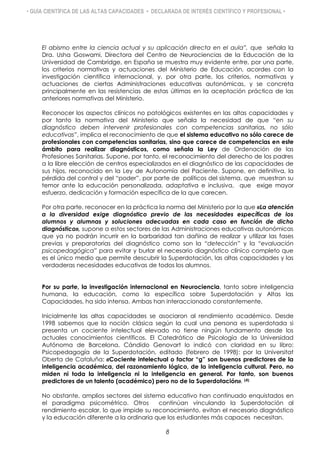 • GUÍA CIENTÍFICA DE LAS ALTAS CAPACIDADES • DECLARADA DE INTERÉS CIENTÍFICO Y PROFESIONAL •
El abismo entre la ciencia actual y su aplicación directa en el aula”, que señala la
Dra. Usha Goswami, Directora del Centro de Neurociencias de la Educación de la
Universidad de Cambridge, en España se muestra muy evidente entre, por una parte,
los criterios normativas y actuaciones del Ministerio de Educación, acordes con la
investigación científica internacional, y, por otra parte, los criterios, normativas y
actuaciones de ciertas Administraciones educativas autonómicas, y se concreta
principalmente en las resistencias de estas últimas en la aceptación práctica de las
anteriores normativas del Ministerio.
Reconocer los aspectos clínicos no patológicos existentes en las altas capacidades y
por tanto la normativa del Ministerio que señala la necesidad de que “en su
diagnóstico deben intervenir profesionales con competencias sanitarias, no sólo
educativas”, implica el reconocimiento de que el sistema educativo no sólo carece de
profesionales con competencias sanitarias, sino que carece de competencias en este
ámbito para realizar diagnósticos, como señala la Ley de Ordenación de las
Profesiones Sanitarias. Supone, por tanto, el reconocimiento del derecho de los padres
a la libre elección de centros especializados en el diagnóstico de las capacidades de
sus hijos, reconocido en la Ley de Autonomía del Paciente. Supone, en definitiva, la
pérdida del control y del “poder”, por parte de políticos del sistema, que muestran su
temor ante la educación personalizada, adaptativa e inclusiva, que exige mayor
esfuerzo, dedicación y formación específica de la que carecen.
Por otra parte, reconocer en la práctica la norma del Ministerio por la que «La atención
a la diversidad exige diagnóstico previo de las necesidades específicas de los
alumnos y alumnas y soluciones adecuadas en cada caso en función de dicho
diagnóstico», supone a estos sectores de las Administraciones educativas autonómicas
que ya no podrán incurrir en la barbaridad tan dañina de realizar y utilizar las fases
previas y preparatorias del diagnóstico como son la “detección” y la “evaluación
psicopedagógica” para evitar y burlar el necesario diagnóstico clínico completo que
es el único medio que permite descubrir la Superdotación, las altas capacidades y las
verdaderas necesidades educativas de todos los alumnos.
Por su parte, la investigación internacional en Neurociencia, tanto sobre inteligencia
humana, la educación, como la específica sobre Superdotación y Altas las
Capacidades, ha sido intensa. Ambas han interaccionado constantemente.
Inicialmente las altas capacidades se asociaron al rendimiento académico. Desde
1998 sabemos que la noción clásica según la cual una persona es superdotada si
presenta un cociente intelectual elevado no tiene ningún fundamento desde los
actuales conocimientos científicos. El Catedrático de Psicología de la Universidad
Autónoma de Barcelona, Cándido Genovart lo indicó con claridad en su libro:
Psicopedagogía de la Superdotación, editado (febrero de 1998): por la Universitat
Oberta de Cataluña: «Cociente intelectual o factor “g” son buenos predictores de la
inteligencia académica, del razonamiento lógico, de la inteligencia cultural. Pero, no
miden ni toda la inteligencia ni la inteligencia en general. Por tanto, son buenos
predictores de un talento (académico) pero no de la Superdotación». (4)
No obstante, amplios sectores del sistema educativo han continuado enquistados en
el paradigma psicométrico. Otros continúan vinculando la Superdotación al
rendimiento escolar, lo que impide su reconocimiento, evitan el necesario diagnóstico
y la educación diferente a la ordinaria que los estudiantes más capaces necesitan.
8
 