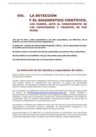 • GUÍA CIENTÍFICA DE LAS ALTAS CAPACIDADES • DECLARADA DE INTERÉS CIENTÍFICO Y PROFESIONAL •
VIII. LA DETECCIÓN
Y EL DIAGNÓSTICO CIENTÍFICO.
LOS PADRES, ANTE EL CONOCIMIENTO DE
LAS CAPACIDADES Y TALENTOS DE SUS
HIJOS.
¿Por qué las niñas y niños superdotados y de altas capacidades, con diferencia, son el
colectivo con más víctimas de errores diagnósticos?
La detección, -seguida del imprescindible Diagnóstico Clínico-, de las capacidades de todos,
es el primer paso en el proceso educativo.
En todos los casos es necesario descubrir las capacidades que todos los niños y niñas tienen.
Muchos talentos no se manifiestan. Hay que descubrirlos para poder desarrollarlos.
Las capacidades potenciales que no se desarrollan se pierden.
La detección de los talentos y capacidades de todos.
Todos los padres deben conocer las capacidades y talentos de sus hijos, con la colaboración
de docentes y Pediatras.
Pueden y deben promoverla. Interpretar los resultados es cuestión delicada y diferente, pues
sólo pueden realizar la interpretación con garantía, un equipo de profesionales
especializados, con experiencia, preferentemente los que seguidamente los padres vayan a
solicitar el imprescindible Diagnóstico Clínico completo.
En la actualidad, el problema de la falta de medios para obtener la detección está resuelto
en España. En http://www.altascapacidades.es/insti-internacional/la_deteccio.html padres, Pediatras y
docentes hallan los cuestionarios necesarios para realizarla, las explicaciones precisas para su
utilización, y sobre todo, las señas de la amplia red centros especializados, que remiten los
cuestionarios, para su correcta interpretación. Gratuitamente reciben, en pocos días, la
corrección, la interpretación y una primera orientación.
Los maestros y profesores que realizan los cursos del “Plan de Formación para Docentes Altas
Capacidades y Educación Inclusiva”, adquieren los conocimientos específicos y las
habilidades necesarias para realizar la detección de sus alumnos.
El principal riesgo en la detección es cuando por parte de funcionarios de la educación
utilizan la primera orientación que ofrece esta primera aproximación, que únicamente facilita
el posterior diagnóstico clínico completo, para intentar deducir y aplicar directamente
80
 