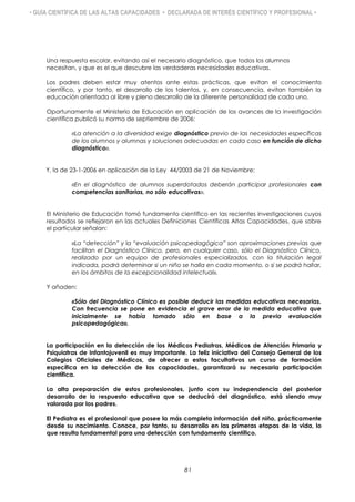 • GUÍA CIENTÍFICA DE LAS ALTAS CAPACIDADES • DECLARADA DE INTERÉS CIENTÍFICO Y PROFESIONAL •
Una respuesta escolar, evitando así el necesario diagnóstico, que todos los alumnos
necesitan, y que es el que descubre las verdaderas necesidades educativas.
Los padres deben estar muy atentos ante estas prácticas, que evitan el conocimiento
científico, y por tanto, el desarrollo de los talentos, y, en consecuencia, evitan también la
educación orientada al libre y pleno desarrollo de la diferente personalidad de cada uno.
Oportunamente el Ministerio de Educación en aplicación de los avances de la investigación
científica publicó su norma de septiembre de 2006:
«La atención a la diversidad exige diagnóstico previo de las necesidades específicas
de los alumnos y alumnas y soluciones adecuadas en cada caso en función de dicho
diagnóstico».
Y, la de 23-1-2006 en aplicación de la Ley 44/2003 de 21 de Noviembre:
«En el diagnóstico de alumnos superdotados deberán participar profesionales con
competencias sanitarias, no sólo educativas».
El Ministerio de Educación tomó fundamento científico en las recientes investigaciones cuyos
resultados se reflejaron en las actuales Definiciones Científicas Altas Capacidades, que sobre
el particular señalan:
«La “detección” y la “evaluación psicopedagógica” son aproximaciones previas que
facilitan el Diagnóstico Clínico, pero, en cualquier caso, sólo el Diagnóstico Clínico,
realizado por un equipo de profesionales especializados, con la titulación legal
indicada, podrá determinar si un niño se halla en cada momento, o si se podrá hallar,
en los ámbitos de la excepcionalidad intelectual».
Y añaden:
«Sólo del Diagnóstico Clínico es posible deducir las medidas educativas necesarias.
Con frecuencia se pone en evidencia el grave error de la medida educativa que
inicialmente se había tomado sólo en base a la previa evaluación
psicopedagógica».
La participación en la detección de los Médicos Pediatras, Médicos de Atención Primaria y
Psiquiatras de Infantojuvenil es muy importante. La feliz iniciativa del Consejo General de los
Colegios Oficiales de Médicos, de ofrecer a estos facultativos un curso de formación
específica en la detección de las capacidades, garantizará su necesaria participación
científica.
La alta preparación de estos profesionales, junto con su independencia del posterior
desarrollo de la respuesta educativa que se deducirá del diagnóstico, está siendo muy
valorada por los padres.
El Pediatra es el profesional que posee la más completa información del niño, prácticamente
desde su nacimiento. Conoce, por tanto, su desarrollo en las primeras etapas de la vida, lo
que resulta fundamental para una detección con fundamento científico.
81
 