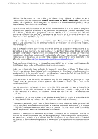 • GUÍA CIENTÍFICA DE LAS ALTAS CAPACIDADES • DECLARADA DE INTERÉS CIENTÍFICO Y PROFESIONAL •
La Institución, sin ánimo de lucro, homologada por el Consejo Superior de Expertos en Altas
Capacidades para el diagnóstico, Instituto Internacional de Altas Capacidades, en base al
Modelo de Diagnóstico Clínico Integrado, ha afrontado el problema del diagnóstico de las
capacidades y talentos de los estudiantes.
España cuenta con una amplia red de centros especializados, que cubre toda la geografía
española, con atención especial a la insularidad de las familias de Canarias y Baleares, -uno
en cada isla-, y a la situación geográfica de Ceuta y Melilla. Incluso Andorra en atención a la
identidad cultural con Cataluña y pertenencia de muchos de sus centros educativos al
sistema educativo del Estado Español.
La detección de las capacidades y talentos, como fase previa del diagnóstico permite
obtener una aproximación y los primeros resultados provisionales y las orientaciones iniciales,
sin costo alguno
Tras la detección inicial es necesario acudir al centro de diagnóstico más próximo a su
domicilio, o al que libremente los padres elijan, y mediante el Diagnóstico Clínico completo
conocer, con precisión y rigor científico las capacidades y talentos de sus hijos, sus verdaderas
necesidades educativas, la educación, extraescolar y familiar, y la educación escolar que
necesita para el desarrollar sus talentos y capacidades, para el libre y pleno desarrollo de la
diferente personalidad. http://www.altascapacidades.es/insti-internacional/Mapa/Centros.html
Cada centro especializado en el diagnóstico está dirigido por un equipo multidisciplinar de
expertos que reúne todas las titulaciones legalmente necesarias.
Todos sus profesionales han realizado la formación específica: el Curso “El Diagnostico
Proactivo de las Altas Capacidades” del Consejo Superior de Expertos en Altas Capacidades,
fundamentado en la Neurociencia y la Neurodidáctica: las actuales Definiciones Científicas
Altas Capacidades: el actual paradigma científico.
Están sometidos a la formación permanente del Consejo Superior de Expertos en Altas
Capacidades, y cuentan con el espacio web a ellos reservado: “Sesión Clínica Permanente
Altas Capacidades”.
Ello, les permite la interacción científica constante, para descubrir con rigor y precisión las
verdaderas necesidades educativas de todos los estudiantes, y deducir y diagnosticar la
adaptación curricular precisa, vinculada al pleno y libre desarrollo de la personalidad de
cada uno.
El diagnóstico de las altas capacidades requiere la participación activa, e integrada en el
equipo pluridisciplinar, de profesionales clínicos -como ha indicado el Ministerio.
Conocen las pautas diagnósticas específicas de estos alumnos, diferentes de las generales del
DSM-IV-TR u otros manuales internacionales, el diferente desarrollo morfológico y la distinta
configuración final del cerebro de estas personas, (Nature 13-4-2006). Evitan así los constantes
errores diagnósticos, de que estos estudiantes son víctimas.
Realizan e incorporan el necesario diagnóstico diferencial de la Disincronia, evalúan el
proceso de maduración de los circuitos neurogliales bajo una sistemogénesis heterocrónica,
de estos niños y jóvenes, lo que permite deducir y diagnosticar las verdaderas necesidades
educativas, la distinta forma de procesar la información y de aprender del cerebro de cada
niño.
83
 