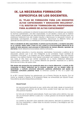 • GUÍA CIENTÍFICA DE LAS ALTAS CAPACIDADES • DECLARADA DE INTERÉS CIENTÍFICO Y PROFESIONAL •
IX. LA NECESARIA FORMACIÓN
ESPECÍFICA DE LOS DOCENTES.
EL “PLAN DE FORMACIÓN PARA LOS DOCENTES
ALTAS CAPACIDADES Y EDUCACIÓN INCLUSIVA”.
Y EL MÁSTER EN "FORMACIÓN DEL PROFESORADO
PARA ALUMNOS DE ALTAS CAPACIDADES"
Muchos maestros y profesores no ofrecían la educación diferente a la ordinaria que necesitan
los alumnos superdotados y de altas capacidades, no por desidia y menos por no dedicar
mayor esfuerzo, simplemente por desconocimiento, porque han estado formados para una
enseñanza tradicional fruto del modelo industrial y desconocen la educación inclusiva, el
aprendizaje auto-regulado, el trabajo cooperativo, desconocen la diferente forma de
aprender de estos alumnos y su interrelación con el aprendizaje del grupo aula.
Ante un estudiante de altas capacidades, lo primero que los docentes, y el sistema educativo
en su conjunto, deben saber y tener en muy cuenta es el funcionamiento diferencial de la
mente de estas personas, pues procesan la información de manera diferente, aprenden de
otra forma, tienen diferente emocionalidad, distinta motivación…
Nuestro sistema educativo y muchos docentes, orientadores, funcionarios y políticos de la
educación, piensan que si son más inteligentes se les suministran mayor cantidad de
contenidos curriculares, o se empieza por estas medidas cuantitativas. Bajo esta premisa
errónea y muy dañina intentan hacer ajustes curriculares, por materias o asignaturas. Antes
que nada el niño tiene que sentirse aceptado en su hecho intelectual diferencial,
comprendido y estimulado en su manera diferente de aprender, respetado en su distinta
forma de ver la vida y de querer vivirla.
Sólo desde esta perspectiva de aceptación plena de su hecho diferencial, y cuando el niño
compruebe el placer intelectual que le produce aprender con sus propios estilos de
aprendizaje, y contexto emocional adecuado, podremos plantearnos qué ajustes de
contenidos curriculares podremos hacer. Es entonces cuando el niño va a pedir más
contenidos.
En el 2011 Howard Gardner fue galardonado con el Premio Príncipe de Asturias. Con tal
motivo se trasladó a España. En el programa Redes fue entrevistado por Eduard Punset.
Transcribimos de esta interesantísima entrevista:
Eduard Punset:
«Lo que encuentro fascinante es que, veinte años más tarde, desde el momento en
que hablaste por primera vez de este tema, puedes hacer algo que hace veinte
años parecía imposible.
Se trata de la formación personalizada. Puesto que todos somos distintos, hay que
dar una formación distinta a cada uno. Y, ahora, gracias a la revolución digital esto
es posible.
La cuestión es descubrir cómo aprende cada persona, descubrir sus pasiones, que
son muy importantes, y utilizar todos los recursos humanos y tecnológicos que nos
sirven de ayuda».
85
 