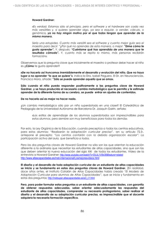 • GUÍA CIENTÍFICA DE LAS ALTAS CAPACIDADES • DECLARADA DE INTERÉS CIENTÍFICO Y PROFESIONAL •
Howard Gardner:
«Es verdad. Estamos sólo al principio, pero el software y el hardware son cada vez
más versátiles y, si quieres aprender algo, ya sea a esquiar, a vender, cálculo, o
genómica, ya no hay ningún motivo por el que todos tengan que aprender de la
misma manera.
Sería una estupidez. Cuanto más versátil sea el software y cuanto mejor guía sea el
maestro para decir: “¿Por qué no aprendes de esta manera, o mejor: ”Dime cómo te
gusta aprender”. Y, después: “Cuéntame qué has aprendido de una manera que te
resultaba cómoda”. Y, cuanto más se repita lo mismo, más personas recibirán
formación».
Observemos que la pregunta clave que inicialmente el maestro o profesor debe hacer al niño
es ¿Cómo te gusta aprender?
«De no hacerlo así truncamos irremisiblemente el desarrollo y evolución del niño. Que no haya
lugar a no aprender “lo que se quiere”», indica la Dra. Isabel Peguero. El Dr. en Neurociencias.
Francisco Mora, añade: “Sólo se puede aprender aquello que se ama».
Sólo cuando el niño pueda responder positivamente a las preguntas clave de Howard
Gardner, y se haya producido el necesario cambio metodológico que le permita y le estimule
aprender de la diferente forma de su cerebro, se puede entrar en ajustes de contenidos.
De no hacerlo así es mejor no hacer nada.
¿Un cambio metodológico sólo por un niño superdotado en una clase? El Catedrático de
Pedagogía de la Universidad Autónoma de Barcelona Dr. Joaquín Gairín, señala:
«Los estilos de aprendizaje de los alumnos superdotados son imprescindibles para
estos alumnos, pero siembre son muy beneficiosos para todos los demás».
Por esto, la Ley Orgánica de la Educación, cuando preceptúa a todos los centros educativos,
para estos alumnos: “Realizarán la adaptación curricular precisa”, -en su artículo 72.3-,
antepone el precepto: “Los centros contarán con la debida organización escolar”: La
participación activa del aula, que beneficia a todos.
Pero las dos preguntas claves de Howard Gardner no sólo son las que orientan la educación
diferente a la ordinaria que necesitan los estudiantes de altas capacidades, sino que son las
que deben orientar la nueva educación del siglo XXI de todos los estudiantes. Vídeo de la
entrevista a Howard Gardner: http://www.youtube.com/watch?v=DUJL1V0ki38&feature=related
http://www.altascapacidades.es/insti-internacional/Losmejoresvideos.html
El diseño y el desarrollo de toda adaptación curricular de un estudiante de altas capacidades
se inicia y se fundamenta en estas dos preguntas claves de Howard Gardner. (En realidad,
doce años antes, el Instituto Catalán de Altas Capacidades había creado “El Modelo de
Adaptación Curricular para alumnos de Altas Capacidades”, que se inicia y fundamenta en
estas dos preguntas: http://instisuper.altascapacidades.es/a3_c1.html
Pero, para poder formular estas preguntas a un estudiante de altas capacidades, con garantía
de obtener respuestas adecuadas, saber orientar adecuadamente las respuestas del
estudiante de altas capacidades, comprender su necesario protagonismo, saber realizar el
diseño y el desarrollo de su adaptación curricular precisa, es imprescindible que el docente
adquiera la necesaria formación específica.
86
 