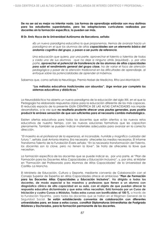 • GUÍA CIENTÍFICA DE LAS ALTAS CAPACIDADES • DECLARADA DE INTERÉS CIENTÍFICO Y PROFESIONAL •
De no ser así es mejor no intentar nada. Las formas de aprendizaje estándar son muy dañinas
para los estudiantes superdotados, pero las adaptaciones curriculares realizadas por
docentes sin la formación específica, lo pueden ser más.
El Dr. Enric Roca de la Universidad Autónoma de Barcelona, señala:

«Es un nuevo paradigma educativo lo que proponemos. Hemos de avanzar hacia un
paradigma en el que los alumnos de altas capacidades son un elemento básico del
andamio cognitivo del grupo, y pasan a ser punto de referencia.
Una educación que quiera, por una parte, aprovechar el talento o talentos de todos
y cada uno de sus alumnos -que no deje a ninguno atrás (equidad)-, y, por otra
parte, aprovechar el potencial de transferencia de los alumnos de altas capacidades
para subir el rendimiento general del grupo clase, ha de variar el foco de atención
pedagógica y pasar de la atención tradicional en las dificultades de aprendizaje, al
enfoque sobre las potencialidades de aprender al máximo».
Sabemos que, como señala la Neuróloga, Premio Nobel de Medicina, Rita Levi-Montalcini:
“Los métodos educativos tradicionales son absurdos”. Urge revisar por completo los
sistemas educativos y didácticos.”
La Neurodidáctica ha abierto un nuevo paradigma de la educación del siglo XXI, en el que la
Pedagogía ha elaborado respuestas claras para la educación diferente de los más capaces.
El reducido espacio de la presente GUÍA CIENTÍFICA DE LAS ALTAS CAPACIDADES nos impide
desarrollarlas, a la vez que no resultaría prudente ofrecer unas pautas generales, pues podría
producir la errónea sensación de que son suficientes para el necesario cambio metodológico.
Existen ofertas educativas para todos los docentes que están atentos a los nuevos retos
educativos de nuestro tiempo, con las nuevas soluciones formativas que les capacitan
plenamente. También se pueden indicar materiales adecuados para avanzar en la correcta
dirección.
“El maestro es el profesional de la esperanza, el incansable, humilde y magnífico cuidador del
futuro.”, señala José Antonio Marina. Era necesario ofrecerles los medios necesarios. El Informe
Transforma Talento de la Fundación Éveris señala: “En la necesaria transformación del Talento,
los docentes son la clave, pero no tienen la llave”. Se trata de ofrecerles la llave que
necesitan.
La formación específica de los docentes que se puede indicar es, por una parte, el “Plan de
Formación para los Docentes Altas Capacidades y Educación Inclusiva”, y, por otra, el Máster
en "Formación del Profesorado para Alumnos de Altas Capacidades" de la Universidad de
Castilla- La Mancha.
El Ministerio de Educación, Cultura y Deporte, mediante convenio de Colaboración con el
Consejo Superior de Expertos en Altas Capacidades ofrece el ambicioso “Plan de Formación
para los Docentes Altas Capacidades y Educación Inclusiva”. Va dirigido a todos los
docentes, de modo especial a los maestros y profesores que tienen a un alumno con
diagnóstico clínico de alta capacidad en su aula, con el objeto de que puedan ofrecer la
respuesta educativa dictaminada y que estos niños necesitan. Está formado por un Curso de
Iniciación y cuatro Cursos o Módulos. Todos estos cursos son bonificables al 100 %, a través de
la Fundación Tripartita, para todos los docentes que se hallan en el Régimen General de la
Seguridad Social. Se están estableciendo convenios de colaboración con diferentes
universidades para, en base a estos cursos, constituir Diplomaturas Universitarias de Postgrado
Másteres y Doctorados, para la formación permanente de los docentes.
87
 
