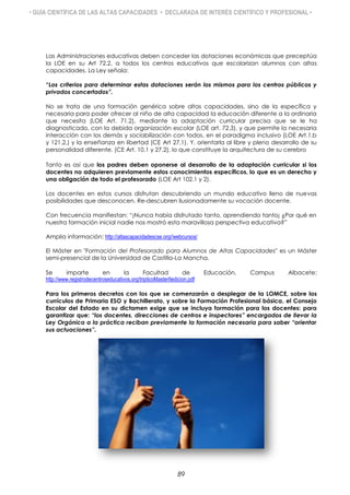• GUÍA CIENTÍFICA DE LAS ALTAS CAPACIDADES • DECLARADA DE INTERÉS CIENTÍFICO Y PROFESIONAL •
Las Administraciones educativas deben conceder las dotaciones económicas que preceptúa
la LOE en su Art 72.2, a todos los centros educativos que escolarizan alumnos con altas
capacidades. La Ley señala:
“Los criterios para determinar estas dotaciones serán los mismos para los centros públicos y
privados concertados”.
No se trata de una formación genérica sobre altas capacidades, sino de la específica y
necesaria para poder ofrecer al niño de alta capacidad la educación diferente a la ordinaria
que necesita (LOE Art. 71.2), mediante la adaptación curricular precisa que se le ha
diagnosticado, con la debida organización escolar (LOE art. 72.3), y que permite la necesaria
interacción con los demás y sociabilización con todos, en el paradigma inclusivo (LOE Art.1.b
y 121.2,) y la enseñanza en libertad (CE Art 27.1). Y, orientarla al libre y pleno desarrollo de su
personalidad diferente. (CE Art. 10.1 y 27.2), lo que constituye la arquitectura de su cerebro
Tanto es así que los padres deben oponerse al desarrollo de la adaptación curricular si los
docentes no adquieren previamente estos conocimientos específicos, lo que es un derecho y
una obligación de todo el profesorado (LOE Art 102.1 y 2).
Los docentes en estos cursos disfrutan descubriendo un mundo educativo lleno de nuevas
posibilidades que desconocen. Re-descubren ilusionadamente su vocación docente.
Con frecuencia manifiestan: “¡Nunca había disfrutado tanto, aprendiendo tanto¡ ¿Por qué en
nuestra formación inicial nadie nos mostró esta maravillosa perspectiva educativa?”
Amplia información: http://altascapacidadescse.org//webcursos/
El Máster en "Formación del Profesorado para Alumnos de Altas Capacidades" es un Máster
semi-presencial de la Universidad de Castilla-La Mancha.
Se imparte en la Facultad de Educación, Campus Albacete:
http://www.registrodecentroseducativos.org/tripticoMasterIIedicion.pdf
Para los primeros decretos con los que se comenzarán a desplegar de la LOMCE, sobre los
currículos de Primaria ESO y Bachillerato, y sobre la Formación Profesional básica, el Consejo
Escolar del Estado en su dictamen exige que se incluya formación para los docentes: para
garantizar que: “los docentes, direcciones de centros e inspectores” encargados de llevar la
Ley Orgánica a la práctica reciban previamente la formación necesaria para saber “orientar
sus actuaciones”.
89
 