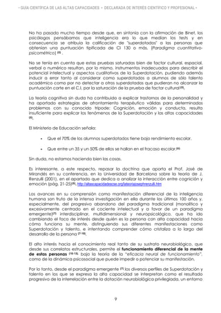 • GUÍA CIENTÍFICA DE LAS ALTAS CAPACIDADES • DECLARADA DE INTERÉS CIENTÍFICO Y PROFESIONAL •
No ha pasado mucho tiempo desde que, en sintonía con la afirmación de Binet, los
psicólogos pensábamos que inteligencia era lo que medían los tests y en
consecuencia se atribuía la calificación de "superdotados" a las personas que
obtenían una puntuación tipificada de CI 130 o más. (Paradigma cuantitativo-
psicométrico) (5) .
No se tenía en cuenta que estas pruebas saturadas bien de factor cultural, espacial,
verbal o numérico resultan, por lo mismo, instrumentos inadecuados para describir el
potencial intelectual y aspectos cualitativos de la Superdotación, pudiendo además
inducir a error tanto al considerar como superdotados a alumnos de sólo talento
académico como por no detectar a otros superdotados que pudieran no alcanzar la
puntuación corte en el C.I, por la saturación de la prueba de factor cultural (5).
La teoría cognitiva sin duda ha contribuido a explicar trastornos de la personalidad y
ha aportado estrategias de afrontamiento terapéutico válidas para determinados
problemas con su conocido trípode: Cognición, emoción y conducta, resulta
insuficiente para explicar los fenómenos de la Superdotación y las altas capacidades
(5).
El Ministerio de Educación señala:
- Que el 70% de los alumnos superdotados tiene bajo rendimiento escolar.
- Que entre un 35 y un 50% de ellos se hallan en el fracaso escolar.(6).
Sin duda, no estamos haciendo bien las cosas.
Es interesante, a este respecto, repasar la doctrina que aporta el Prof. José de
Mirandés en su conferencia, en la Universidad de Barcelona sobre la teoría de J.
Renzulli (2001), en el apartado que dedica a analizar la interacción entre cognición y
emoción (pág. 21-25)(5). http://altascapacidadescse.org/lateoriajosephrenzulli.htm
Los avances en su comprensión como manifestación diferencial de la inteligencia
humana son fruto de la intensa investigación en ella durante los últimos 100 años y,
especialmente, del progresivo abandono del paradigma tradicional (monolítico y
excesivamente centrado en el cociente intelectual y a favor de un paradigma
emergente)(7) interdisciplinar, multidimensional y neuropsicológico, que ha ido
cambiando el foco de interés desde quién es la persona con alta capacidad hacia
cómo funciona su mente, distinguiendo sus diferentes manifestaciones como
Superdotación y talento, e intentando comprender cómo cristaliza a lo largo del
desarrollo de la persona (7-10).
El alto interés hacia el conocimiento real tanto de su sustrato neurobiológico, que
desde sus correlatos estructurales, permite el funcionamiento diferencial de la mente
de estas personas (10-13), bajo la teoría de la “eficacia neural de funcionamiento”,
como de la dinámica psicosocial que puede impedir o potenciar su manifestación.
Por lo tanto, desde el paradigma emergente (7) los diversos perfiles de Superdotación y
talento en los que se expresa la alta capacidad se interpretan como el resultado
progresivo de la interrelación entre la dotación neurobiológica privilegiada, un entorno
9
 