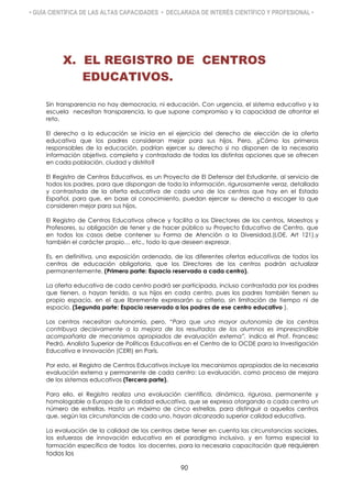 • GUÍA CIENTÍFICA DE LAS ALTAS CAPACIDADES • DECLARADA DE INTERÉS CIENTÍFICO Y PROFESIONAL •
X. EL REGISTRO DE CENTROS
EDUCATIVOS.
Sin transparencia no hay democracia, ni educación. Con urgencia, el sistema educativo y la
escuela necesitan transparencia, lo que supone compromiso y la capacidad de afrontar el
reto.
El derecho a la educación se inicia en el ejercicio del derecho de elección de la oferta
educativa que los padres consideran mejor para sus hijos. Pero, ¿Cómo los primeros
responsables de la educación, podrían ejercer su derecho si no disponen de la necesaria
información objetiva, completa y contrastada de todas las distintas opciones que se ofrecen
en cada población, ciudad y distrito?
El Registro de Centros Educativos, es un Proyecto de El Defensor del Estudiante, al servicio de
todos los padres, para que dispongan de toda la información, rigurosamente veraz, detallada
y contrastada de la oferta educativa de cada uno de los centros que hay en el Estado
Español, para que, en base al conocimiento, puedan ejercer su derecho a escoger la que
consideren mejor para sus hijos.
El Registro de Centros Educativos ofrece y facilita a los Directores de los centros, Maestros y
Profesores, su obligación de tener y de hacer público su Proyecto Educativo de Centro, que
en todos los casos debe contener su Forma de Atención a la Diversidad,(LOE, Art 121),y
también el carácter propio… etc., todo lo que deseen expresar.
Es, en definitiva, una exposición ordenada, de las diferentes ofertas educativas de todos los
centros de educación obligatoria, que los Directores de los centros podrán actualizar
permanentemente. (Primera parte: Espacio reservado a cada centro).
La oferta educativa de cada centro podrá ser participada, incluso contrastada por los padres
que tienen, o hayan tenido, a sus hijos en cada centro, pues los padres también tienen su
propio espacio, en el que libremente expresarán su criterio, sin limitación de tiempo ni de
espacio. (Segunda parte: Espacio reservado a los padres de ese centro educativo ).
Los centros necesitan autonomía, pero, “Para que una mayor autonomía de los centros
contribuya decisivamente a la mejora de los resultados de los alumnos es imprescindible
acompañarla de mecanismos apropiados de evaluación externa”, indica el Prof. Francesc
Pedró, Analista Superior de Políticas Educativas en el Centro de la OCDE para la Investigación
Educativa e Innovación (CERI) en París.
Por esto, el Registro de Centros Educativos incluye los mecanismos apropiados de la necesaria
evaluación externa y permanente de cada centro: La evaluación, como proceso de mejora
de los sistemas educativos (Tercera parte).
Para ello, el Registro realiza una evaluación científica, dinámica, rigurosa, permanente y
homologable a Europa de la calidad educativa, que se expresa otorgando a cada centro un
número de estrellas. Hasta un máximo de cinco estrellas, para distinguir a aquellos centros
que, según las circunstancias de cada uno, hayan alcanzado superior calidad educativa.
La evaluación de la calidad de los centros debe tener en cuenta las circunstancias sociales,
los esfuerzos de innovación educativa en el paradigma inclusivo, y en forma especial la
formación específica de todos los docentes, para la necesaria capacitación que requieren
todos los
90
 