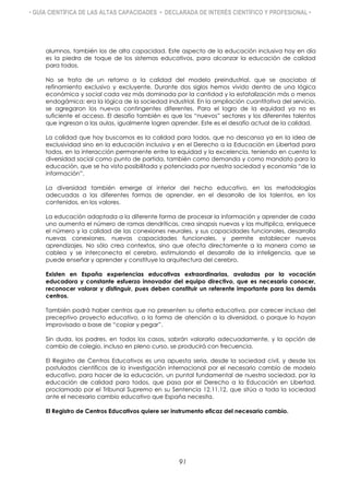 • GUÍA CIENTÍFICA DE LAS ALTAS CAPACIDADES • DECLARADA DE INTERÉS CIENTÍFICO Y PROFESIONAL •
alumnos, también los de alta capacidad. Este aspecto de la educación inclusiva hoy en día
es la piedra de toque de los sistemas educativos, para alcanzar la educación de calidad
para todos.
No se trata de un retorno a la calidad del modelo preindustrial, que se asociaba al
refinamiento exclusivo y excluyente. Durante dos siglos hemos vivido dentro de una lógica
económica y social cada vez más dominada por la cantidad y la estatalización más o menos
endogámica: era la lógica de la sociedad industrial. En la ampliación cuantitativa del servicio,
se agregaron los nuevos contingentes diferentes. Para el logro de la equidad ya no es
suficiente el acceso. El desafío también es que los “nuevos” sectores y los diferentes talentos
que ingresan a las aulas, igualmente logren aprender. Este es el desafío actual de la calidad.
La calidad que hoy buscamos es la calidad para todos, que no descansa ya en la idea de
exclusividad sino en la educación inclusiva y en el Derecho a la Educación en Libertad para
todos, en la interacción permanente entre la equidad y la excelencia, teniendo en cuenta la
diversidad social como punto de partida, también como demanda y como mandato para la
educación, que se ha visto posibilitada y potenciada por nuestra sociedad y economía “de la
información”.
La diversidad también emerge al interior del hecho educativo, en las metodologías
adecuadas a las diferentes formas de aprender, en el desarrollo de los talentos, en los
contenidos, en los valores.
La educación adaptada a la diferente forma de procesar la información y aprender de cada
uno aumenta el número de ramas dendríticas, crea sinapsis nuevas y las multiplica, enriquece
el número y la calidad de las conexiones neurales, y sus capacidades funcionales, desarrolla
nuevas conexiones, nuevas capacidades funcionales, y permite establecer nuevos
aprendizajes. No sólo crea contextos, sino que afecta directamente a la manera como se
cablea y se interconecta el cerebro, estimulando el desarrollo de la inteligencia, que se
puede enseñar y aprender y constituye la arquitectura del cerebro,
Existen en España experiencias educativas extraordinarias, avaladas por la vocación
educadora y constante esfuerzo innovador del equipo directivo, que es necesario conocer,
reconocer valorar y distinguir, pues deben constituir un referente importante para los demás
centros.
También podrá haber centros que no presenten su oferta educativa, por carecer incluso del
preceptivo proyecto educativo, o la forma de atención a la diversidad, o porque lo hayan
improvisado a base de “copiar y pegar”.
Sin duda, los padres, en todos los casos, sabrán valorarlo adecuadamente, y la opción de
cambio de colegio, incluso en pleno curso, se producirá con frecuencia.
El Registro de Centros Educativos es una apuesta seria, desde la sociedad civil, y desde los
postulados científicos de la investigación internacional por el necesario cambio de modelo
educativo, para hacer de la educación, un puntal fundamental de nuestra sociedad, por la
educación de calidad para todos, que pasa por el Derecho a la Educación en Libertad,
proclamado por el Tribunal Supremo en su Sentencia 12.11.12, que sitúa a toda la sociedad
ante el necesario cambio educativo que España necesita.
El Registro de Centros Educativos quiere ser instrumento eficaz del necesario cambio.
91
 